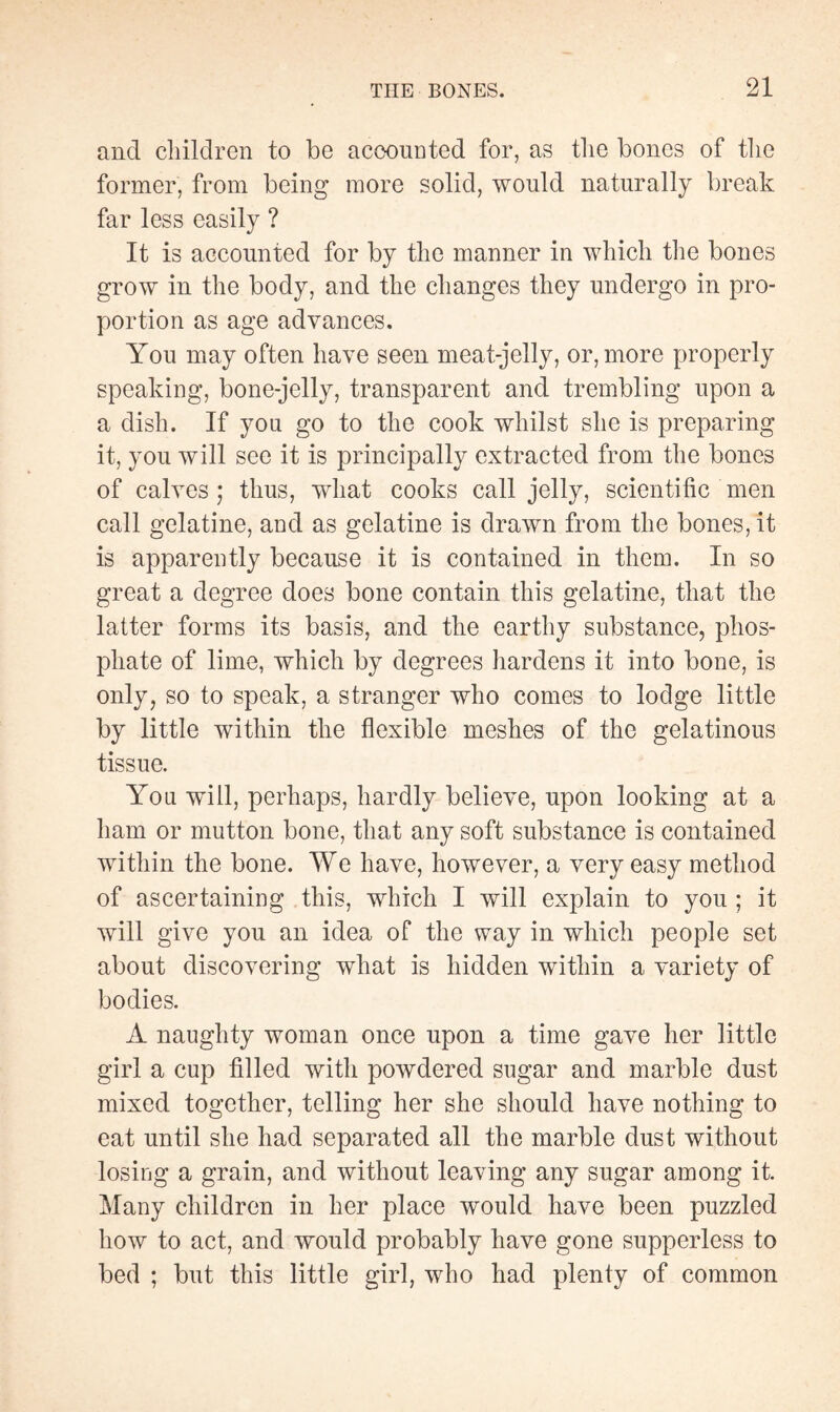 and children to be accounted for, as the bones of the former, from being more solid, would naturally break far less easily ? It is accounted for by the manner in which the bones grow in the body, and the changes they undergo in pro¬ portion as age advances. You may often have seen meat-jelly, or, more properly speaking, bone-jelly, transparent and trembling upon a a dish. If you go to the cook whilst she is preparing it, you will see it is principally extracted from the bones of calves ; thus, what cooks call jelly, scientific men call gelatine, and as gelatine is drawn from the bones, it is apparently because it is contained in them. In so great a degree does bone contain this gelatine, that the latter forms its basis, and the earthy substance, phos¬ phate of lime, which by degrees hardens it into bone, is only, so to speak, a stranger who comes to lodge little by little within the flexible meshes of the gelatinous tissue. You will, perhaps, hardly believe, upon looking at a ham or mutton bone, that any soft substance is contained within the bone. We have, however, a very easy method of ascertaining this, which I will explain to you ; it will give you an idea of the way in which people set about discovering what is hidden within a variety of bodies. À naughty woman once upon a time gave her little girl a cup filled with powdered sugar and marble dust mixed together, telling her she should have nothing to eat until she had separated all the marble dust without losing a grain, and without leaving any sugar among it. Many children in her place would have been puzzled how to act, and would probably have gone supperless to bed ; but this little girl, who had plenty of common