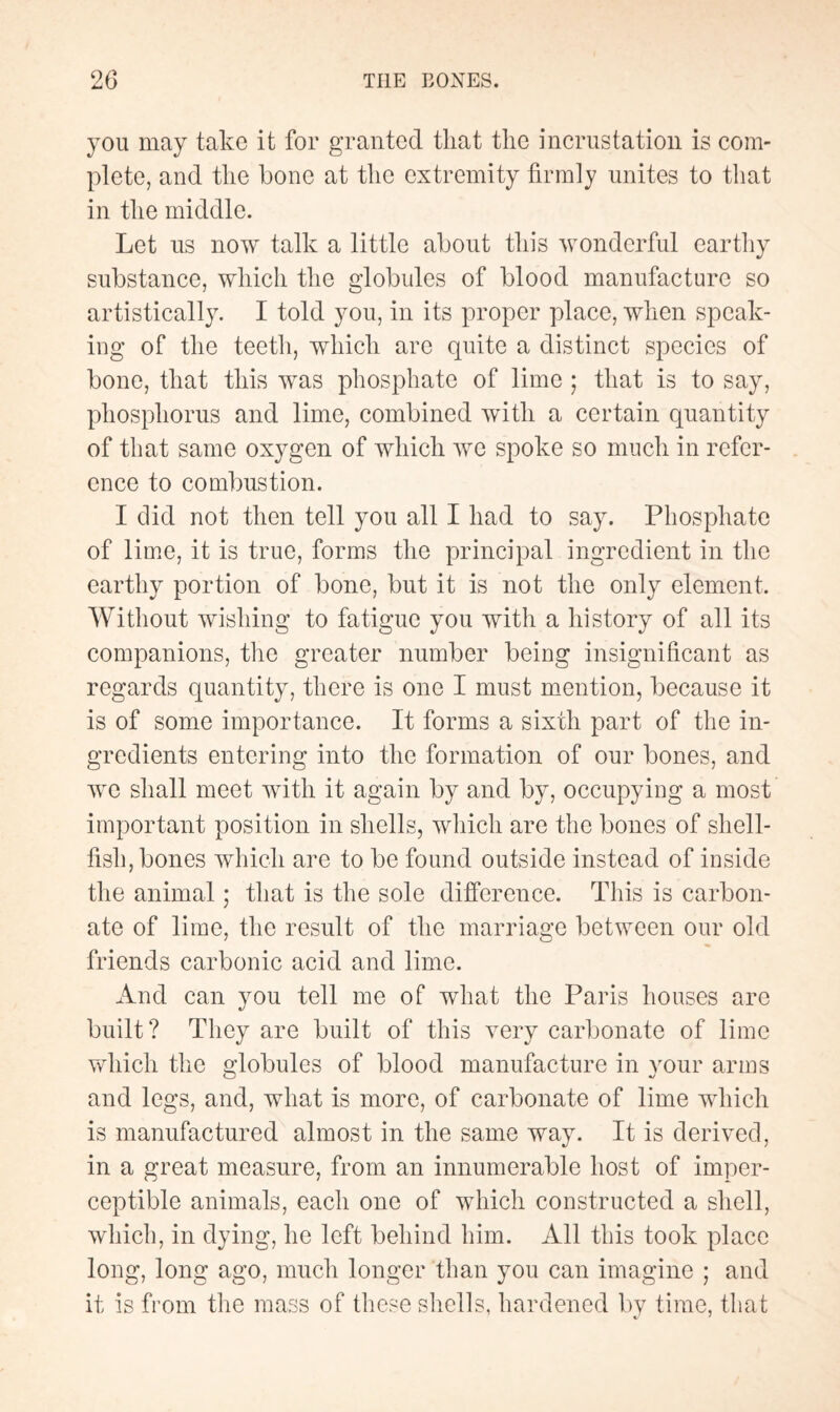 you may take it for granted that the incrustation is com¬ plete, and the bone at the extremity firmly unites to that in the middle. Let us now talk a little about this wonderful earthy substance, which the globules of blood manufacture so artistically. I told you, in its proper place, when speak¬ ing of the teeth, which are quite a distinct species of bone, that this was phosphate of lime ; that is to say, phosphorus and lime, combined with a certain quantity of that same oxygen of which we spoke so much in refer¬ ence to combustion. I did not then tell you all I had to say. Phosphate of lime, it is true, forms the principal ingredient in the earthy portion of bone, but it is not the only element. Without wishing to fatigue you with a history of all its companions, the greater number being insignificant as regards quantity, there is one I must mention, because it is of some importance. It forms a sixth part of the in¬ gredients entering into the formation of our bones, and we shall meet with it again by and by, occupying a most important position in shells, which are the bones of shell¬ fish, bones which are to be found outside instead of inside the animal ; that is the sole difference. This is carbon¬ ate of lime, the result of the marriage between our old friends carbonic acid and lime. And can you tell me of what the Paris houses are built? They are built of this very carbonate of lime which the globules of blood manufacture in your arms and legs, and, what is more, of carbonate of lime which is manufactured almost in the same way. It is derived, in a great measure, from an innumerable host of imper¬ ceptible animals, each one of which constructed a shell, which, in dying, he left behind him. All this took place long, long ago, much longer than you can imagine ; and it is from the mass of these shells, hardened by time, that