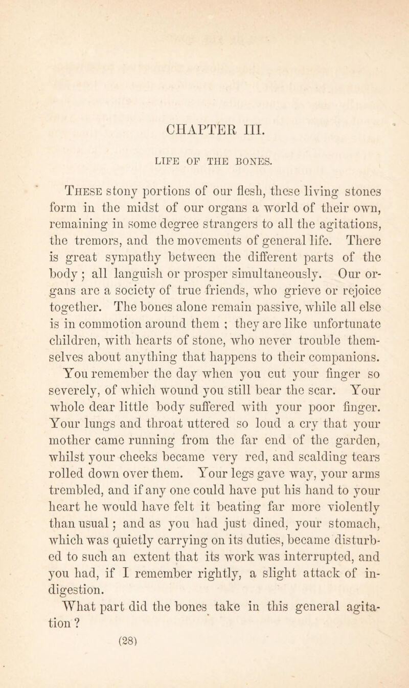 CHAPTER III. LIFE OF THE BONES. These stony portions of our flesh, these living stones form in the midst of our organs a world of their own, remaining in some degree strangers to all the agitations, the tremors, and the movements of general life. There is great sympathy between the different parts of the body ; all languish or prosper simultaneously. Our or¬ gans are a society of true friends, who grieve or rejoice together. The bones alone remain passive, while all else is in commotion around them ; they are like unfortunate children, with hearts of stone, who never trouble them¬ selves about anything that happens to their companions. You remember the day when you cut your finger so severely, of which wound you still bear the scar. Your whole dear little body suffered with your poor finger. Your lungs and throat uttered so loud a cry that your mother came running from the far end of the garden, whilst your cheeks became very red, and scalding tears rolled down over them. Your legs gave way, your arms trembled, and if any one could have put his hand to your heart he would have felt it beating far more violently than usual ; and as you had just dined, your stomach, which was quietly carrying on its duties, became disturb¬ ed to such an extent that its work was interrupted, and you had, if I remember rightly, a slight attack of in¬ digestion. What part did the bones take in this general agita¬ tion ?
