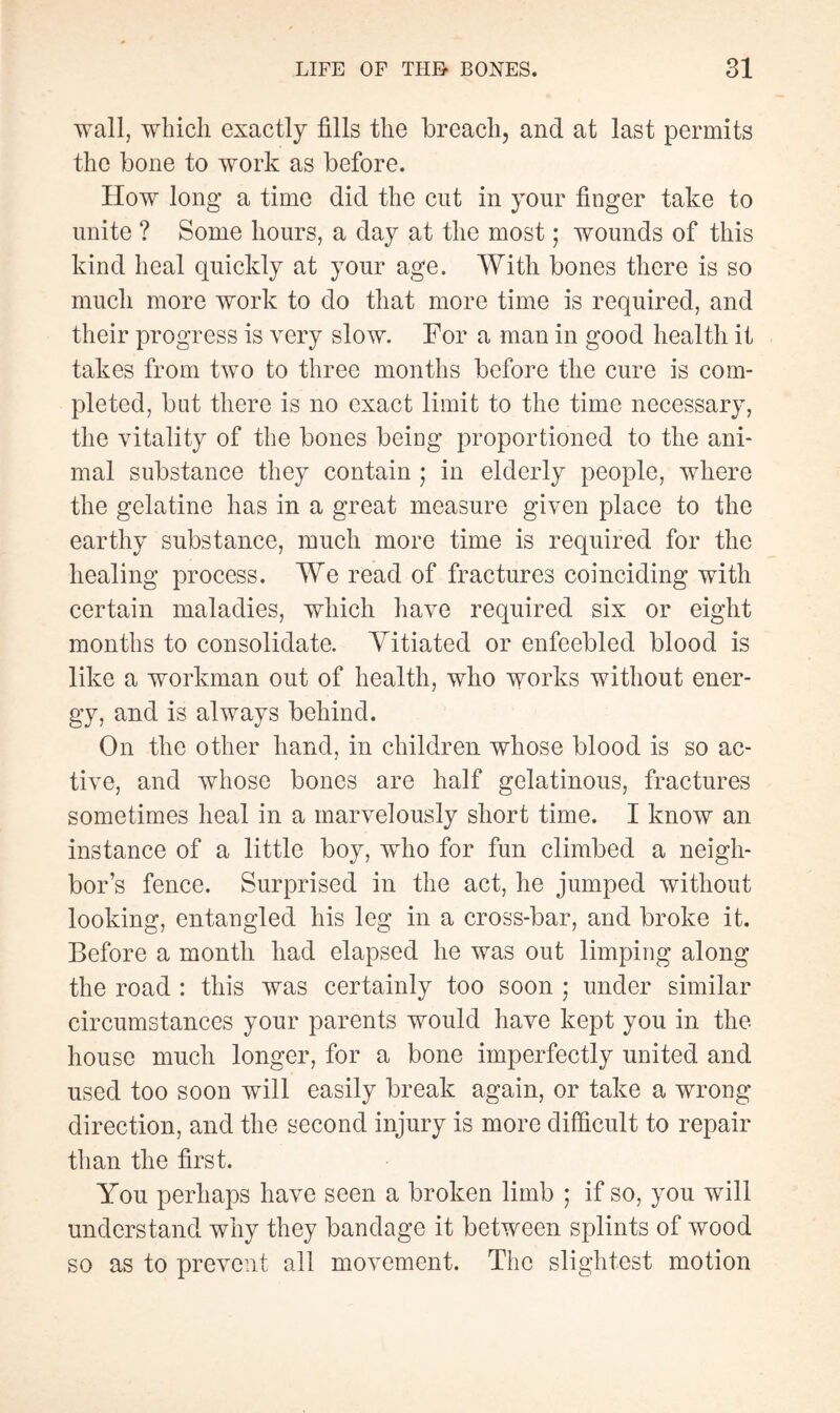 wall, which exactly fills the breach, ancl at last permits the bone to work as before. How long a time did the cut in your finger take to unite ? Some hours, a day at the most ; wounds of this kind heal quickly at your age. With bones there is so much more work to do that more time is required, and their progress is very slow. For a man in good health it takes from two to three months before the cure is com¬ pleted, but there is no exact limit to the time necessary, the vitality of the bones being proportioned to the ani¬ mal substance they contain ; in elderly people, where the gelatine has in a great measure given place to the earthy substance, much more time is required for the healing process. We read of fractures coinciding with certain maladies, which have required six or eight months to consolidate. Vitiated or enfeebled blood is like a workman out of health, who works without ener¬ gy, and is always behind. On the other hand, in children whose blood is so ac¬ tive, and whose bones are half gelatinous, fractures sometimes heal in a marvelously short time. I know an instance of a little boy, wrho for fun climbed a neigh¬ bor’s fence. Surprised in the act, he jumped without looking, entangled his leg in a cross-bar, and broke it. Before a month had elapsed he was out limping along the road : this was certainly too soon ; under similar circumstances your parents would have kept you in the house much longer, for a bone imperfectly united and used too soon will easily break again, or take a wrong direction, and the second injury is more difficult to repair than the first. You perhaps have seen a broken limb ; if so, you will understand why they bandage it between splints of wood so as to prevent all movement. The slightest motion