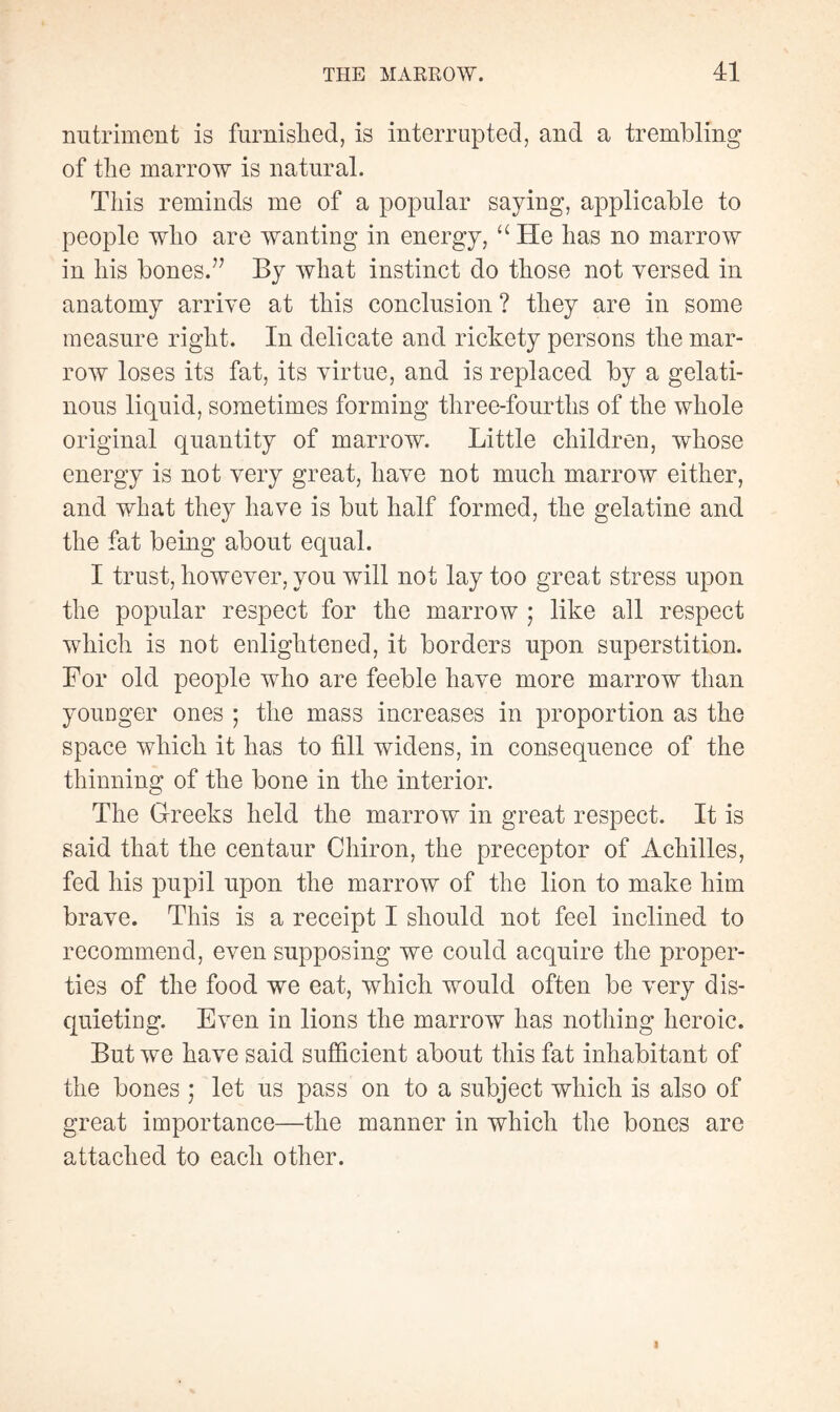 nutriment is furnished, is interrupted, and a trembling of the marrow is natural. This reminds me of a popular saying, applicable to people who are wanting in energy, “ He has no marrow in his bones.77 By what instinct do those not versed in anatomy arrive at this conclusion ? they are in some measure right. In delicate and rickety persons the mar¬ row loses its fat, its virtue, and is replaced by a gelati¬ nous liquid, sometimes forming three-fourths of the whole original quantity of marrow. Little children, whose energy is not very great, have not much marrow either, and what they have is but half formed, the gelatine and the fat being about equal. I trust, however, you will not lay too great stress upon the popular respect for the marrow ; like all respect which is not enlightened, it borders upon superstition. For old people who are feeble have more marrow than younger ones ; the mass increases in proportion as the space which it has to fill widens, in consequence of the thinning of the bone in the interior. The Greeks held the marrow in great respect. It is said that the centaur Chiron, the preceptor of Achilles, fed his pupil upon the marrow of the lion to make him brave. This is a receipt I should not feel inclined to recommend, even supposing we could acquire the proper¬ ties of the food we eat, which would often be very dis¬ quieting. Even in lions the marrow has nothing heroic. But we have said sufficient about this fat inhabitant of the bones ; let us pass on to a subject which is also of great importance—the manner in which the bones are attached to each other.