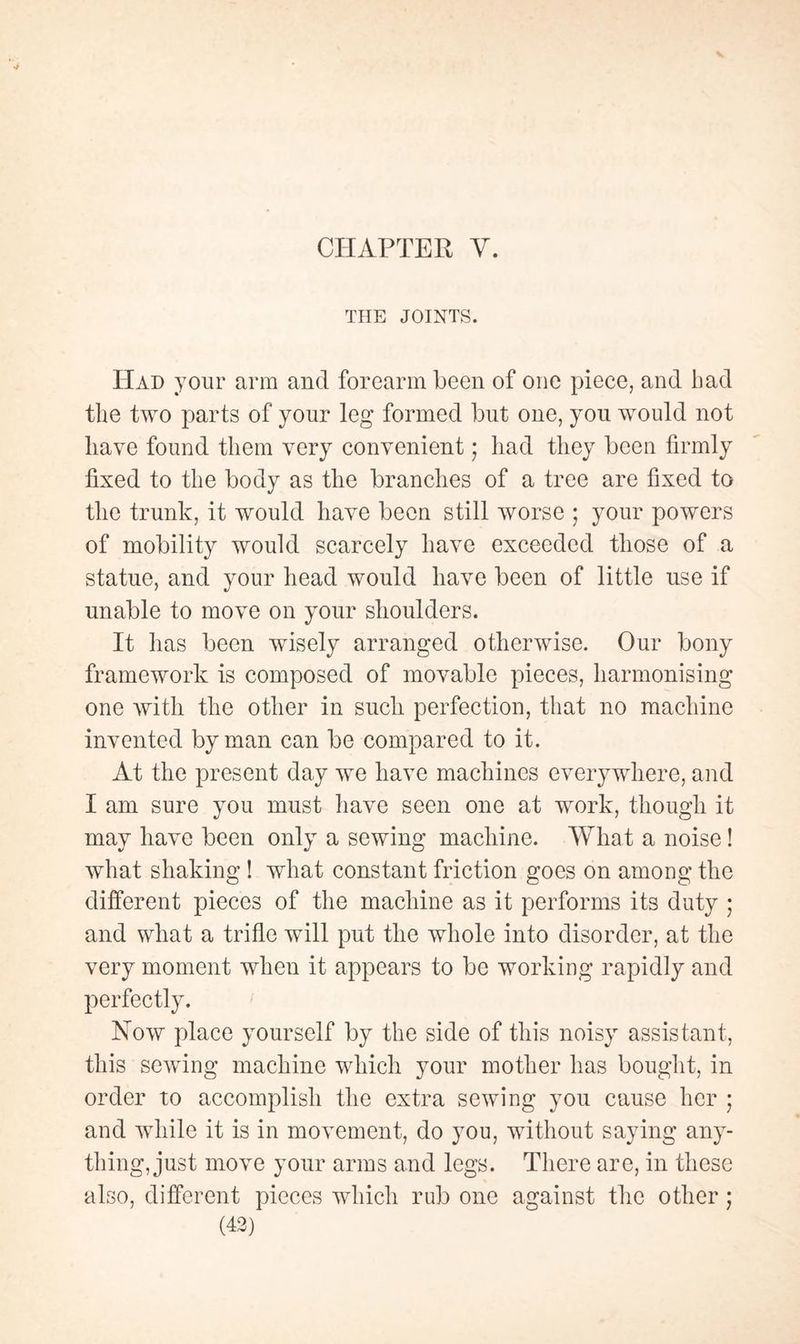 THE JOINTS. Had your arm and forearm been of oue piece, and had the two parts of your leg formed but one, you would not have found them very convenient ; had they been firmly fixed to the body as the branches of a tree are fixed to the trunk, it would have been still worse ; your powers of mobility would scarcely have exceeded those of a statue, and your head would have been of little use if unable to move on your shoulders. It has been wisely arranged otherwise. Our bony framework is composed of movable pieces, harmonising one with the other in such perfection, that no machine invented by man can be compared to it. At the present day we have machines everywhere, and I am sure you must have seen one at work, though it may have been only a sewing machine. What a noise ! what shaking ! what constant friction goes on among the different pieces of the machine as it performs its duty ; and what a trifle will put the whole into disorder, at the very moment when it appears to be working rapidly and perfectly. Now place yourself by the side of this noisy assistant, this sewing machine which your mother has bought, in order to accomplish the extra sewing you cause her ; and while it is in movement, do you, without saying any¬ thing, just move your arms and legs. There are, in these also, different pieces which rub one against the other ;