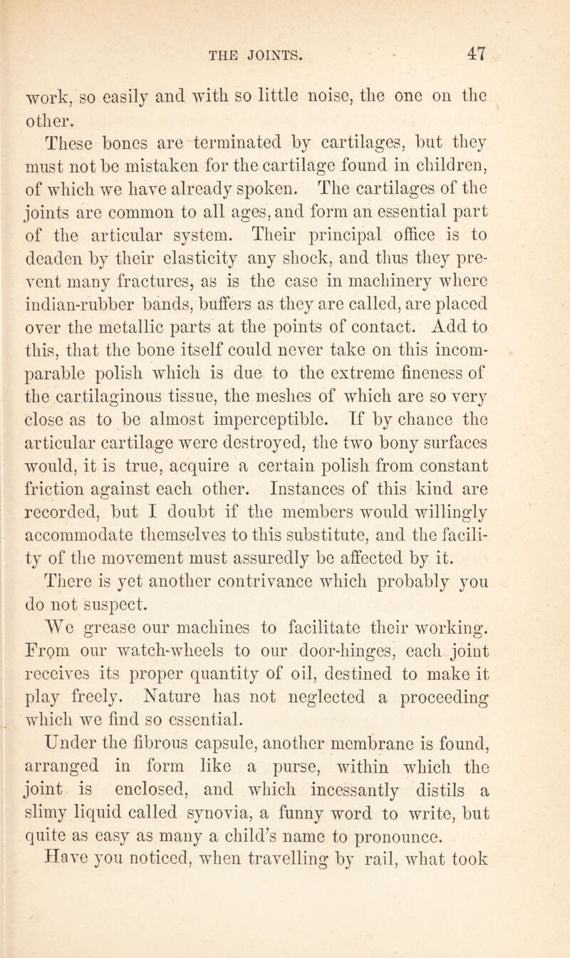 work, so easily and with so little noise, the one on the other. These bones are terminated by cartilages, but they must not be mistaken for the cartilage found in children, of which we have already spoken. The cartilages of the joints are common to all ages, and form an essential part of the articular system. Their principal office is to deaden by their elasticity any shock, and thus they pre¬ vent many fractures, as is the case in machinery where indian-rubber bands, buffers as they are called, are placed over the metallic parts at the points of contact. Add to this, that the bone itself could never take on this incom¬ parable polish which is due to the extreme fineness of the cartilaginous tissue, the meshes of which are so very close as to be almost imperceptible. If by chance the articular cartilage were destroyed, the two bony surfaces would, it is true, acquire a certain polish from constant friction against each other. Instances of this kind are recorded, but I doubt if the members would willingly accommodate themselves to this substitute, and the facili¬ ty of the movement must assuredly be affected by it. There is yet another contrivance which probably you do not suspect. We grease our machines to facilitate their working. From our watch-wheels to our door-hinges, each joint receives its proper quantity of oil, destined to make it play freely. Nature has not neglected a proceeding which we find so essential. Under the fibrous capsule, another membrane is found, arranged in form like a purse, within which the joint is enclosed, and which incessantly distils a slimy liquid called synovia, a funny word to write, but quite as easy as many a child’s name to pronounce. Have you noticed, when travelling by rail, what took