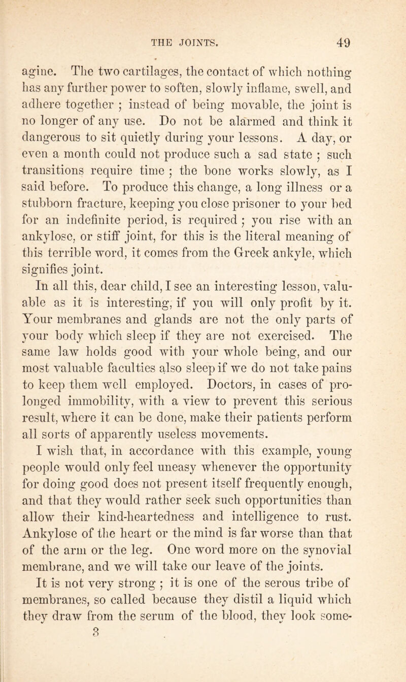 agine. Tlie two cartilages, the contact of which nothing has any further power to soften, slowly inflame, swell, and adhere together ; instead of being movable, the joint is no longer of any use. Do not be alarmed and think it dangerous to sit quietly during your lessons. A day, or even a month could not produce such a sad state ; such transitions require time ; the bone works slowly, as I said before. To produce this change, a long illness or a stubborn fracture, keeping you close prisoner to your bed for an indefinite period, is required ; you rise with an ankylosé, or stiff joint, for this is the literal meaning of this terrible word, it comes from the Greek ankyle, which signifies joint. In all this, dear child, I see an interesting lesson, valu¬ able as it is interesting, if you will only profit by it. Your membranes and glands are not the only parts of your body which sleep if they are not exercised. The same law holds good with your whole being, and our most valuable faculties also sleep if we do not take pains to keep them well employed. Doctors, in cases of pro¬ longed immobility, with a view to prevent this serious result, where it can be done, make their patients perform all sorts of apparently useless movements. I wish that, in accordance with this example, young- people would only feel uneasy whenever the opportunity for doing good does not present itself frequently enough, and that they would rather seek such opportunities than allow their kind-heartedness and intelligence to rust. Ankylosé of the heart or the mind is far worse than that of the arm or the leg. One word more on the synovial membrane, and we will take our leave of the joints. It is not very strong ; it is one of the serous tribe of membranes, so called because they distil a liquid which they draw from the serum of the blood, they look some- 3