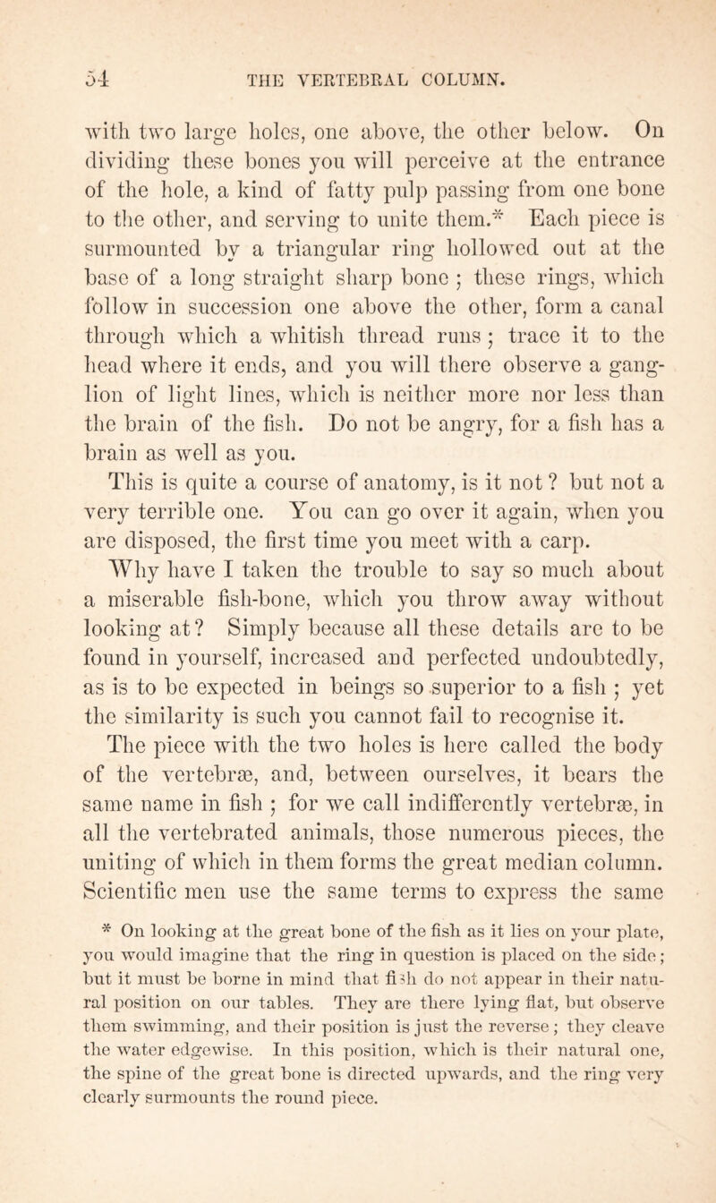 with two large holes, one above, the other below. On dividing these bones you will perceive at the entrance of the hole, a kind of fatty pulp passing from one bone to the other, and serving to unite them.* Each piece is surmounted by a triangular ring hollowed out at the base of a long straight sharp bone ; these rings, which follow in succession one above the other, form a canal through which a whitish thread runs ; trace it to the head where it ends, and you will there observe a gang¬ lion of light lines, which is neither more nor less than the brain of the fish. Do not be angry, for a fish has a brain as well as you. This is quite a course of anatomy, is it not ? but not a very terrible one. You can go over it again, when you are disposed, the first time you meet with a carp. Why have I taken the trouble to say so much about a miserable fish-bone, which you throw away without looking at? Simply because all these details are to be found in yourself, increased and perfected undoubtedly, as is to be expected in beings so superior to a fish ; yet the similarity is such you cannot fail to recognise it. The piece with the two holes is here called the body of the vertebrae, and, between ourselves, it bears the same name in fish ; for we call indifferently vertebræ, in all the vertebrated animals, those numerous pieces, the uniting of which in them forms the great median column. Scientific men use the same terms to express the same * On looking at tlie great bone of the fish as it lies on your plate, you would imagine that the ring in question is placed on the side ; but it must be borne in mind that fidi do not appear in their natu¬ ral position on our tables. They are there lying flat, but observe them swimming, and their position is just the reverse ; they cleave the water edgewise. In this position, which is their natural one, the spine of the great bone is directed upwards, and the ring very clearly surmounts the round piece.