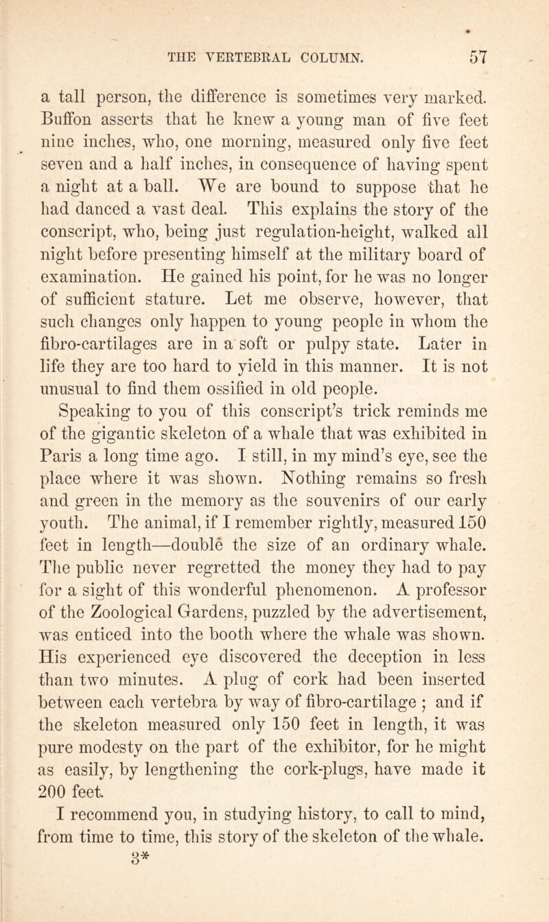 a tall person, the difference is sometimes very marked. Buffon asserts that he knew a young man of five feet nine inches, who, one morning, measured only five feet seven and a half inches, in consequence of having spent anight at a ball. We are bound to suppose that he had danced a vast deal. This explains the story of the conscript, who, being just regulation-height, walked all night before presenting himself at the military board of examination. He gained his point, for he was no longer of sufficient stature. Let me observe, however, that such changes only happen to young people in whom the fibro-cartilages are in a soft or pulpy state. Later in life they are too hard to yield in this manner. It is not unusual to find them ossified in old people. Speaking to you of this conscript’s trick reminds me of the gigantic skeleton of a whale that was exhibited in Paris a long time ago. I still, in my mind’s eye, see the place where it was shown. Nothing remains so fresh and green in the memory as the souvenirs of our early youth. The animal, if I remember rightly, measured 150 feet in length—doublé the size of an ordinary whale. The public never regretted the money they had to pay for a sight of this wonderful phenomenon. A professor of the Zoological Gardens, puzzled by the advertisement, was enticed into the booth where the whale was shown. His experienced eye discovered the deception in less than two minutes. A plug of cork had been inserted between each vertebra by way of fibro-cartilage ; and if the skeleton measured only 150 feet in length, it was pure modesty on the part of the exhibitor, for he might as easily, by lengthening the cork-plugs, have made it 200 feet. I recommend you, in studying history, to call to mind, from time to time, this story of the skeleton of the whale. 3*