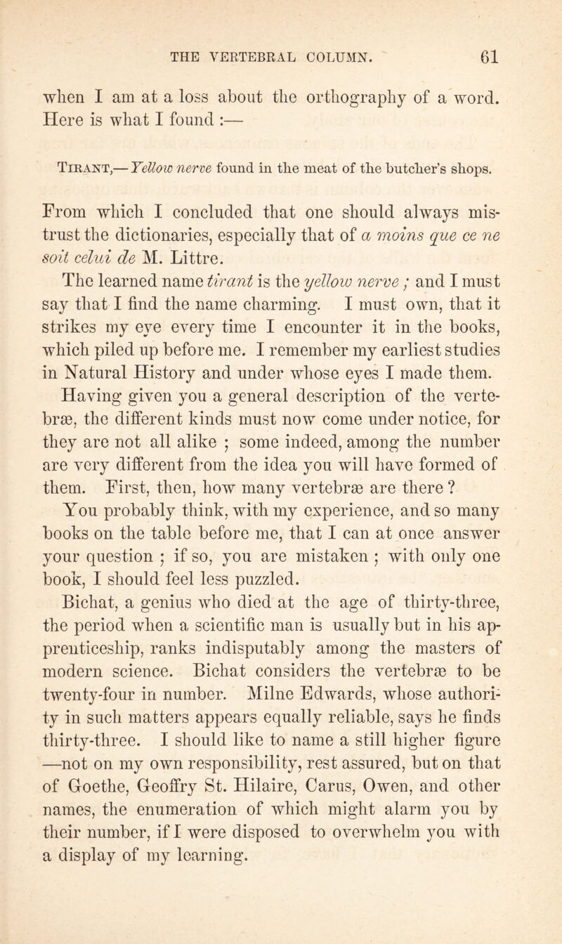 when I am at a loss about the orthography of a word. Here is what I found :— Tirant,— Yellow nerve found in tlie meat of the butcher’s shops. From which I concluded that one should always mis¬ trust the dictionaries, especially that of a moins que ce ne soit celui de M. Littré. The learned name tirant is the yellow nerve ; and I must say that I find the name charming. I must own, that it strikes my eye every time I encounter it in the books, which piled up before me. I remember my earliest studies in Natural History and under whose eyes I made them. Having given you a general description of the verte¬ brae, the different kinds must now come under notice, for they are not all alike ; some indeed, among the number are very different from the idea you will have formed of them. First, then, how many vertebrae are there ? You probably think, with my experience, and so many books on the table before me, that I can at once answer your question ; if so, you are mistaken ; with only one book, I should feel less puzzled. Bichat, a genius who died at the age of thirty-three, the period when a scientific man is usually but in his ap¬ prenticeship, ranks indisputably among the masters of modern science. Bichat considers the vertebras to be twenty-four in number. Milne Edwards, whose authori¬ ty in such matters appears equally reliable, says he finds thirty-three. I should like to name a still higher figure —not on my own responsibility, rest assured, but on that of Goethe, Geoffry St. Hilaire, Carus, Owen, and other names, the enumeration of which might alarm you by their number, if I were disposed to overwhelm you with a display of my learning.