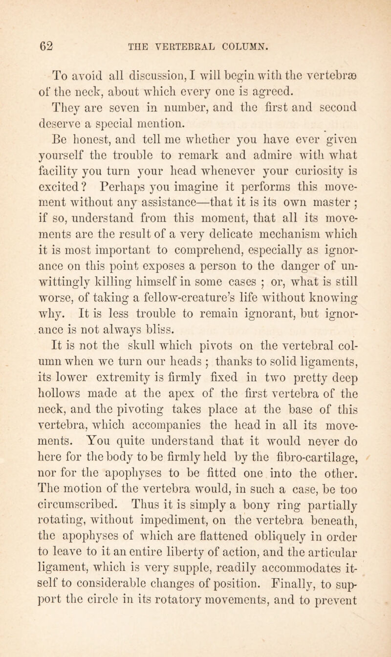 To avoid all discussion, I will begin with the vertebræ of the neck, about which every one is agreed. They are seven in number, and the first and second deserve a special mention. Be honest, and tell me whether you have ever given yourself the trouble to remark and admire with what facility you turn your head whenever your curiosity is excited ? Perhaps you imagine it performs this move¬ ment without any assistance—that it is its own master ; if so, understand from this moment, that all its move¬ ments are the result of a very delicate mechanism which it is most important to comprehend, especially as ignor¬ ance on this point exposes a person to the danger of un¬ wittingly killing himself in some cases ; or, what is still worse, of taking a fellow-creature’s life without knowing why. It is less trouble to remain ignorant, but ignor¬ ance is not always bliss. It is not the skull which pivots on the vertebral col¬ umn when we turn our heads ; thanks to solid ligaments, its lower extremity is firmly fixed in two pretty deep hollows made at the apex of the first vertebra of the neck, and the pivoting takes place at the base of this vertebra, which accompanies the head in all its move¬ ments. You quite understand that it would never do here for the body to be firmly held by the fibro-cartilage, nor for the apophyses to be fitted one into the other. The motion of the vertebra would, in such a case, be too circumscribed. Thus it is simply a bony ring partially rotating, without impediment, on the vertebra beneath, the apophyses of which are flattened obliquely in order to leave to it an entire liberty of action, and the articular ligament, which is very supple, readily accommodates it¬ self to considerable changes of position. Finally, to sup¬ port the circle in its rotatory movements, and to prevent