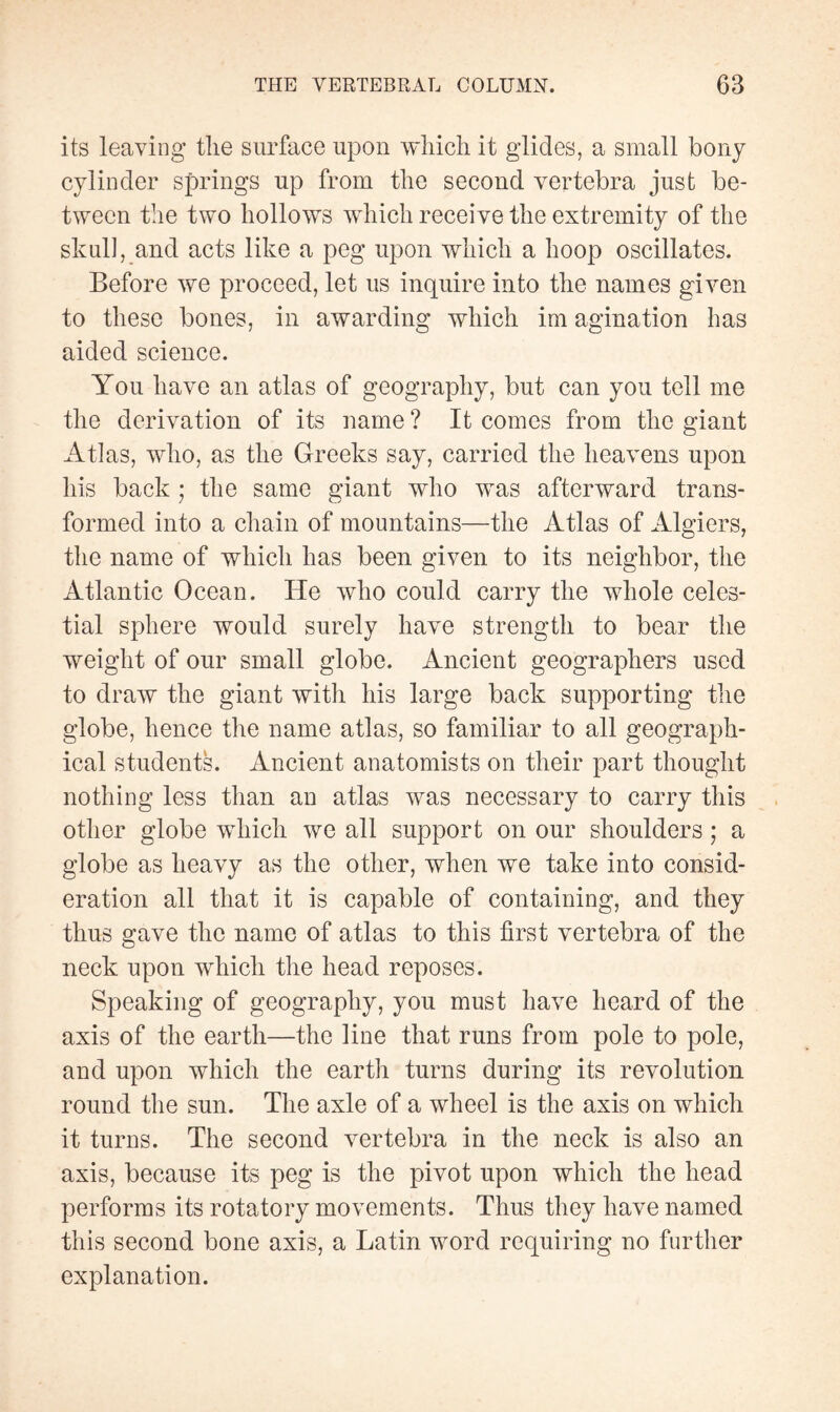 its leaving the surface upon which it glides, a small bony cylinder springs up from the second vertebra just be¬ tween the two hollows which receive the extremity of the skull, and acts like a peg upon which a hoop oscillates. Before we proceed, let us inquire into the names given to these bones, in awarding which im agination has aided science. You have an atlas of geography, but can you tell me the derivation of its name ? It comes from the giant Atlas, who, as the Greeks say, carried the heavens upon his back ; the same giant who was afterward trans¬ formed into a chain of mountains—the Atlas of Algiers, the name of which has been given to its neighbor, the Atlantic Ocean. He who could carry the whole celes¬ tial sphere would surely have strength to bear the weight of our small globe. Ancient geographers used to draw the giant with his large back supporting the globe, hence the name atlas, so familiar to all geograph¬ ical students. Ancient anatomists on their part thought nothing less than an atlas was necessary to carry this other globe which we all support on our shoulders ; a globe as heavy as the other, when we take into consid¬ eration all that it is capable of containing, and they thus gave the name of atlas to this first vertebra of the neck upon which the head reposes. Speaking of geography, you must have heard of the axis of the earth—the line that runs from pole to pole, and upon which the earth turns during its revolution round the sun. The axle of a wheel is the axis on which it turns. The second vertebra in the neck is also an axis, because its peg is the pivot upon which the head performs its rotatory movements. Thus they have named this second bone axis, a Latin word requiring no further explanation.