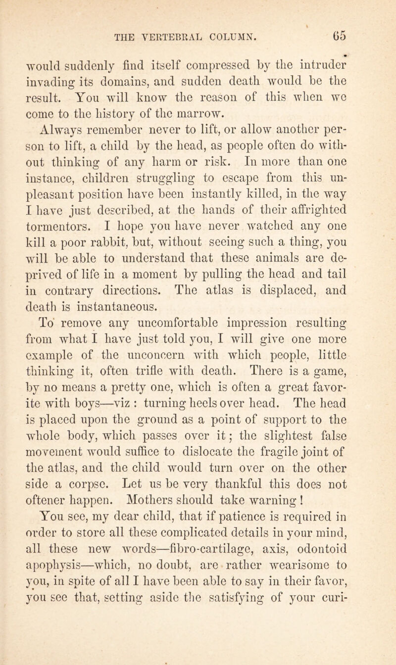 would suddenly find itself compressed by the intruder invading its domains, and sudden death would be the result. You will know the reason of this when wo come to the history of the marrow. Always remember never to lift, or allow another per¬ son to lift, a child by the head, as people often do with¬ out thinking of any harm or risk. In more than one instance, children struggling to escape from this un¬ pleasant position have been instantly killed, in the way I have just described, at the hands of their affrighted tormentors. I hope you have never watched any one kill a poor rabbit, but, without seeing such a thing, you will be able to understand that these animals are de¬ prived of life in a moment by pulling the head and tail in contrary directions. The atlas is displaced, and death is instantaneous. To remove any uncomfortable impression resulting from what I have just told you, I will give one more example of the unconcern with which people, little thinking it, often trifle with death. There is a game, by no means a pretty one, which is often a great favor¬ ite with boys—viz : turning heels over head. The head is placed upon the ground as a point of support to the whole body, which passes over it ; the slightest false movement would suffice to dislocate the fragile joint of the atlas, and the child would turn over on the other side a corpse. Let us be very thankful this does not oftener happen. Mothers should take warning ! You see, my dear child, that if patience is required in order to store all these complicated details in your mind, all these new words—fibro-cartilage, axis, odontoid apophysis—which, no doubt, are rather wearisome to you, in spite of all I have been able to say in their favor, you see that, setting aside the satisfying of your curi-