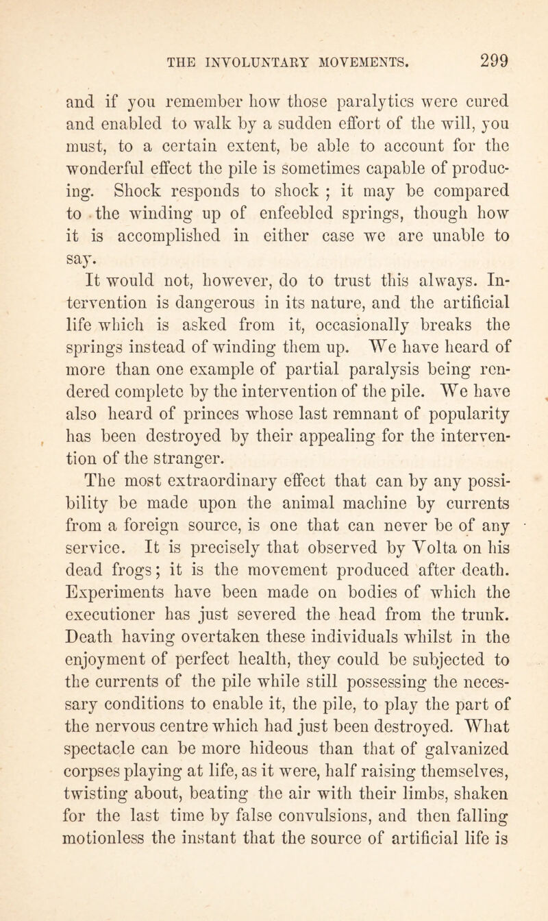 and if you remember how those paralytics were cured and enabled to walk by a sudden effort of the will, you must, to a certain extent, be able to account for the wonderful effect the pile is sometimes capable of produc¬ ing. Shock responds to shock ; it may be compared to the winding up of enfeebled springs, though how it is accomplished in either case we are unable to say. It would not, however, do to trust this always. In¬ tervention is dangerous in its nature, and the artificial life which is asked from it, occasionally breaks the springs instead of winding them up. We have heard of more than one example of partial paralysis being ren¬ dered complete by the intervention of the pile. We have also heard of princes whose last remnant of popularity has been destroyed by their appealing for the interven¬ tion of the stranger. The most extraordinary effect that can by any possi¬ bility be made upon the animal machine by currents from a foreign source, is one that can never be of any service. It is precisely that observed by Volta on his dead frogs ; it is the movement produced after death. Experiments have been made on bodies of which the executioner has just severed the head from the trunk. Death having overtaken these individuals whilst in the enjoyment of perfect health, they could be subjected to the currents of the pile while still possessing the neces¬ sary conditions to enable it, the pile, to play the part of the nervous centre which had just been destroyed. What spectacle can be more hideous than that of galvanized corpses playing at life, as it were, half raising themselves, twisting about, beating the air with their limbs, shaken for the last time by false convulsions, and then falling motionless the instant that the source of artificial life is