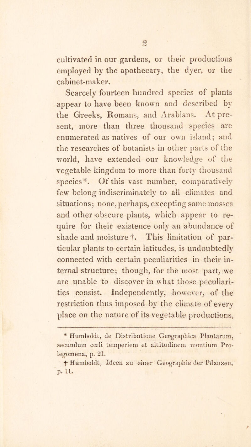 9 cultivated in our gardens, or their productions employed by the apothecary, the dyer, or the cabinet-maker. Scarcely fourteen hundred species of plants appear to have been known and described by the Greeks, Romans, and Arabians. At pre- sent, more than three thousand species are enumerated as natives of our own island; and the researches of botanists in other parts of the world, have extended our knowledge of the vegetable kingdom to more than forty thousand species*. Of this vast number, comparatively few belong indiscriminately to all climates and situations; none, perhaps, excepting some mosses and other obscure plants, which appear to re- quire for their existence only an abundance of shade and moisture t. This limitation of par- ticular plants to certain latitudes, is undoubtedly connected with certain peculiarities in their in- ternal structure; though, for the most part, we are unable to discover in what those peculiari- ties consist. Independently, however, of the restriction thus imposed by the climate of every place on the nature of its vegetable productions, * Humboldt, de Distributione Geographica Plantarum, secundum coeli temperiem et altitudinem niontium Pro- legomena, p. 21. f Humboldt, Ideen zu einer Geographic der Pflanzen,