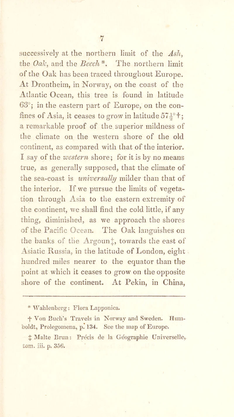 successively at the northern limit of the Ash, the Oak, and the Beech*. The northern limit of the Oak has been traced throughout Europe. At Drontheim, in Norway, on the coast of the Atlantic Ocean, this tree is found in. latitude 63°; in the eastern part of Europe, on the con- fines of Asia, it ceases to grow in latitude a remarkable proof of the superior mildness of the climate on the western shore of the old continent, as compared with that of the interior. I say of the western shore; for it is by no means true, as generally supposed, that the climate of the sea-coast is universally milder than that of the interior. If we pursue the limits of vegeta- tion through Asia to the eastern extremity of the continent, we shall find the cold little, if any thing, diminished, as we approach the shores of the Pacific Ocean. The Oak languishes on the banks of the ArgounJ, towards the east of Asiatic Russia, in the latitude of London, eight hundred miles nearer to the equator than the point at which it ceases to grow on the opposite shore of the continent. At Pekin, in China, * Wahlenberg: Flora Lapponica. •f* Von Buch’s Travels in Norway and Sweden. Hum- feoldt, Prolegomena, p. 134. See the map of Europe. $ Malte Brim: Precis de la Geographie (Jniverselle, tom. iii. p. 356.