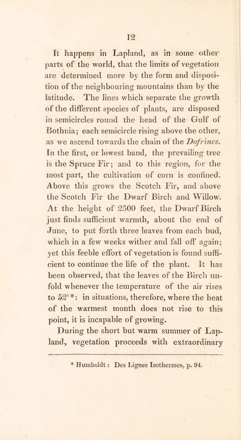 It happens in Lapland, as in some other parts of the world, that the limits of vegetation are determined more by the form and disposi- tion of the neighbouring mountains than by the latitude. The lines which separate the growth of the different species of plants, are disposed in semicircles round the head of the Gulf of Bothnia; each semicircle rising above the other, as we ascend towards the chain of the Dof Vines. in the first, or lowest band, the prevailing tree is the Spruce Fir; and to this region, for the most part, the cultivation of corn is confined. Above this grows the Scotch Fir, and above the Scotch Fir the Dwarf Birch and Willow. At the height of 2500 feet, the Dwarf Birch just finds sufficient warmth, about the end of June, to put forth three leaves from each bud, which in a few weeks wither and fall off again; yet this feeble effort of vegetation is found suffi- cient to continue the life of the plant. It has been observed, that the leaves of the Birch un- fold whenever the temperature of the air rises to 52° *: in situations, therefore, where the heat of the warmest month does not rise to this point, it is incapable of growing. During the short but warm summer of Lap- land, vegetation proceeds with extraordinary