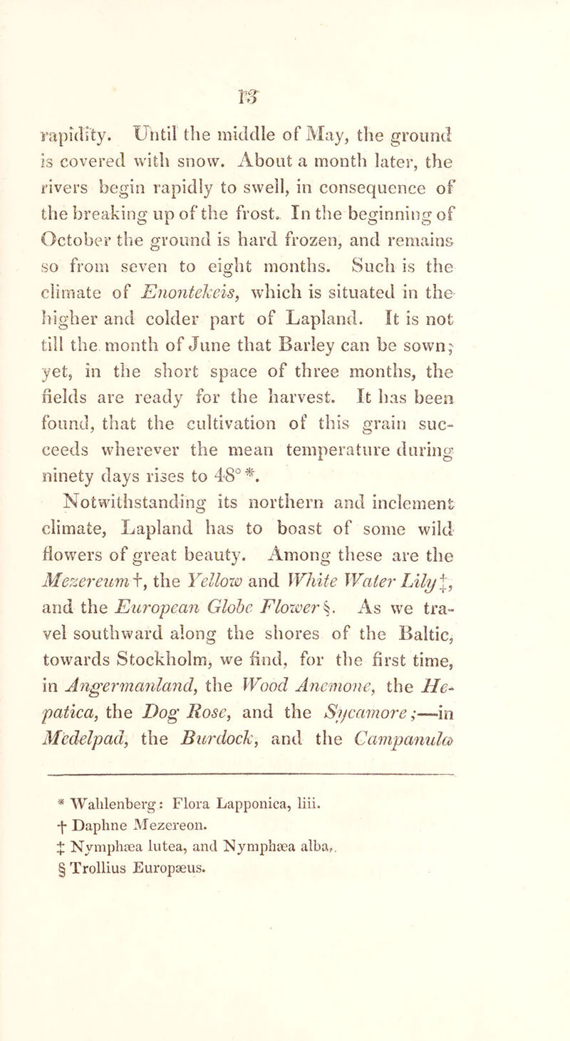 rapidity. Until the middle of May, the ground is covered with snow. About a month later, the rivers begin rapidly to swell, in consequence of the breaking up of the frost,. In the beginning of October the ground is hard frozen, and remains so from seven to eight months. Such is the climate of Enontekeis, which is situated in the higher and colder part of Lapland. It is not till the month of June that Barley can be sown ;- yet, in the short space of three months, the fields are ready for the harvest. It has been found, that the cultivation of this grain suc- ceeds wherever the mean temperature during ninety days rises to 48° * * * §. Notwithstanding its northern and inclement climate, Lapland has to boast of some wild flowers of great beauty. Among these are the Mezereum f, the Yellow and White Water Lily j, and the European Globe Flower §. As we tra- vel southward along the shores of the Baltic, towards Stockholm, we find, for the first time, in Angermanland, the Wood Anemone, the lie- patica, the Dog Rose, and the Sycamore;—in Medelpad, the Burdock, and the Campanula) * Wahlenberg: Flora Lapponica, liii. •f Daphne Mezereon. X Nymphsea lutea, and Nymphaea alba,. § Trollius Europaeus.