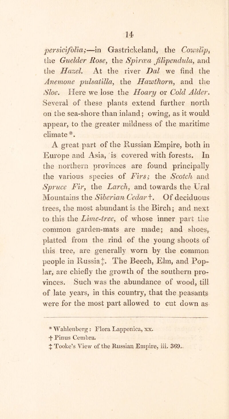 persicifolia;—in Gastrickelaod, the Cowslip, the Guelder Rose, the Spiraea jilipendula, and the Hazel. At the river Dal we find the Anemone pulsatilla, the Hawthorn, and the Sloe. Here we lose the Hoary or Cold Alder. Several of these plants extend further north on the sea-shore than inland; owing, as it would appear, to the greater mildness of the maritime climate *. A great part of the Russian Empire, both in Europe and Asia, is covered with forests. In the northern provinces are found principally the various species of Firs; the Scotch and Spi nice Fir, the Larch, and towards the Ural Mountains the Siberian Cedar f. Of deciduous trees, the most abundant is the Birch; and next to this the Lime-tree, of whose inner part the common garden-mats are made; and shoes, platted from the rind of the young shoots of this tree, are generally worn by the common people in Russia £. The Beech, Elm, and Pop- lar, are chiefly the growth of the southern pro- vinces. Such was the abundance of wood, till of late years, in this country, that the peasants were for the most part allowed to cut down as * Wahlenberg: Flora Lapponica, xx. F Pinus Cembra. F Tooke’s View of the Russian Empire, iii. 369..