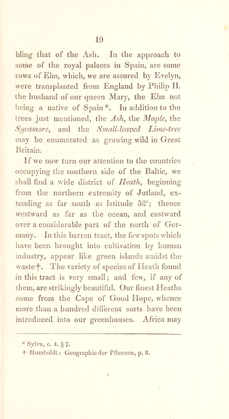 bling that of the Ash. In the approach to some of the royal palaces in Spain, are some rows of Elm, which, we are assured by Evelyn, were transplanted from England by Philip II. the husband of our queen Mary, the Elm not Being a native of Spain *. In addition to the trees just mentioned, the Ash, the Maple, the Sycamore, and the Small-leaved Lime-tree may be enumerated as growing wild in Great Britain. If we now turn our attention to the countries occupying the southern side of the Baltic, we shall find a wide district of Heath, beginning from the northern extremity of Jutland, ex- tending as far south as latitude 52°; thence westward as far as the ocean, and eastward over a considerable part of the north of Ger- many. In this barren tract, the few spots which have been brought into cultivation by human industry, appear like green islands amidst the waste“f\ The variety of species of Heath found in this tract is very small; and few, if any of them, are strikingly beautiful. Our finest Heaths come from the Cape of Good Hope, whence more than a hundred different sorts have been introduced into our greenhouses. Africa may * Sylva, c. 4. § 7* 4* Humboldt: Geographieder Pfianzen, p. 8.