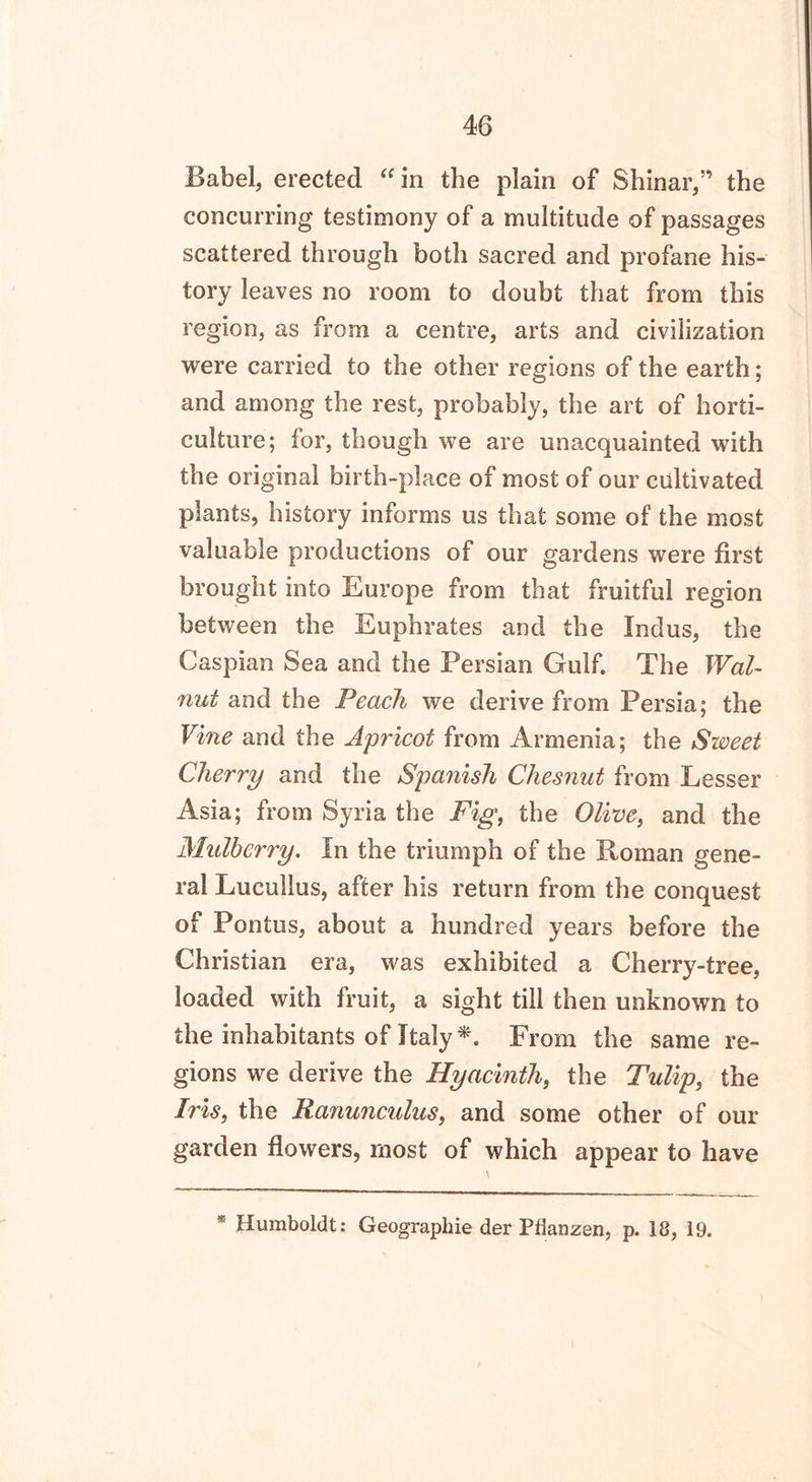 Babel, erected “in the plain of Shinar,” the concurring testimony of a multitude of passages scattered through both sacred and profane his- tory leaves no room to doubt that from this region, as from a centre, arts and civilization were carried to the other regions of the earth; and among the rest, probably, the art of horti- culture; for, though we are unacquainted with the original birth-place of most of our cultivated plants, history informs us that some of the most valuable productions of our gardens were first brought into Europe from that fruitful region between the Euphrates and the Indus, the Caspian Sea and the Persian Gulf. The Wal- nut and the Peach we derive from Persia; the Vine and the Apricot from Armenia; the Sweet Cherry and the Spanish Chesnut from Lesser Asia; from Syria the Fig, the and the Mulberry. In the triumph of the Roman gene- ral Lucullus, after his return from the conquest of Pontus, about a hundred years before the Christian era, was exhibited a Cherry-tree, loaded with fruit, a sight till then unknown to the inhabitants of Italy *. From the same re- gions we derive the Hyacinth, the Tulip, the Iris, the Ranunculus, and some other of our garden flowers, most of which appear to have