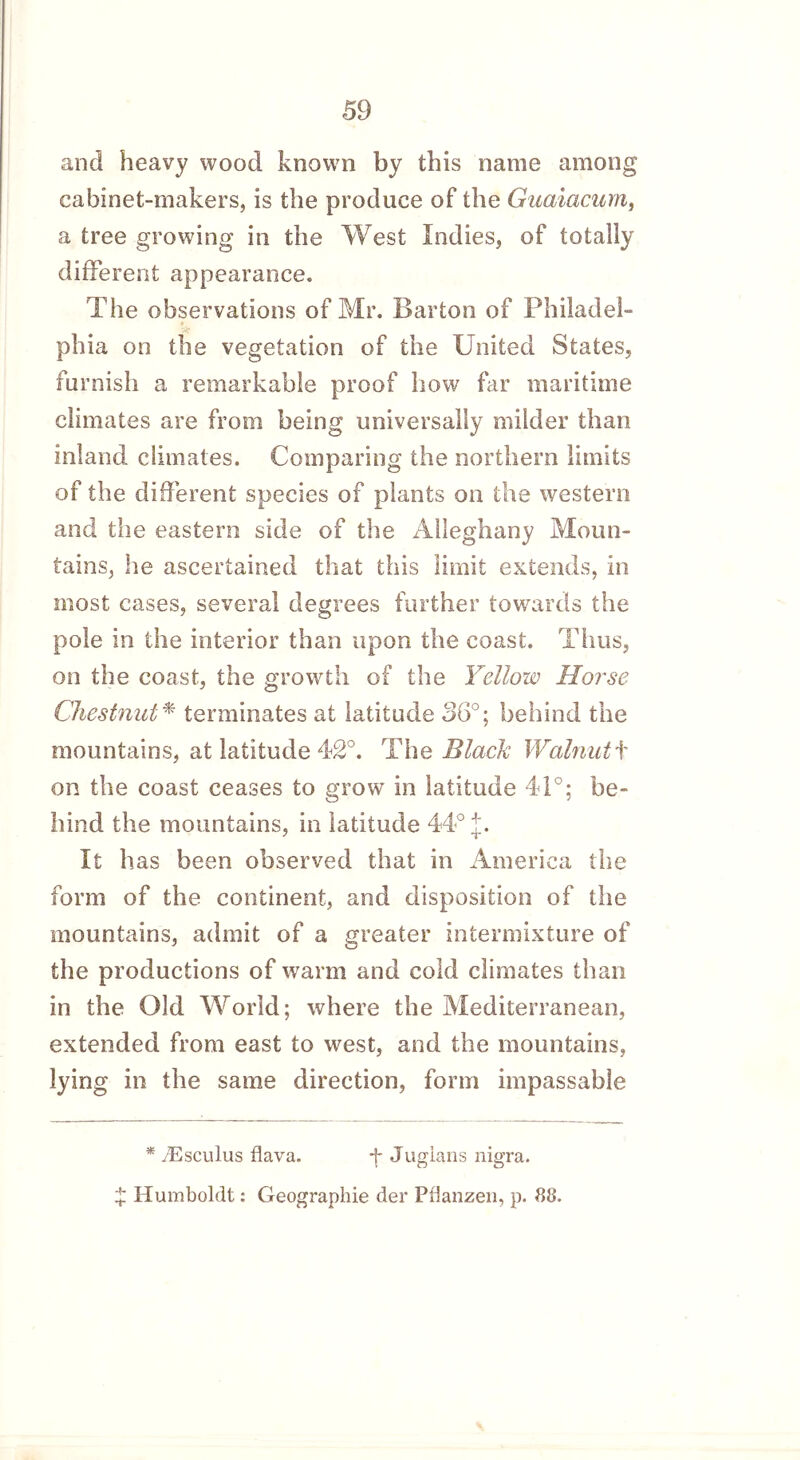 and heavy wood known by this name among cabinet-makers, is the produce of the Guaiacum, a tree growing in the West Indies, of totally different appearance. The observations of Mr. Barton of Philadel- phia on the vegetation of the United States, furnish a remarkable proof how far maritime climates are from being universally milder than inland climates. Comparing the northern limits of the different species of plants on the western and the eastern side of the Alleghany Moun- tains, he ascertained that this limit extends, in most cases, several degrees further towards the pole in the interior than upon the coast. Thus, on the coast, the growth of the Yellow Horse Chestnut* terminates at latitude 56°; behind the mountains, at latitude 42°. The Black Walnut t on the coast ceases to grow in latitude 41°; be- hind the mountains, in latitude 44° J. It has been observed that in America the form of the continent, and disposition of the mountains, admit of a greater intermixture of the productions of warm and cold climates than in the Old World; where the Mediterranean, extended from east to west, and the mountains, lying in the same direction, form impassable * /Esculus flava. -f Juglans nigra. £ Humboldt: Geographie der Pflanzen, p. 88.