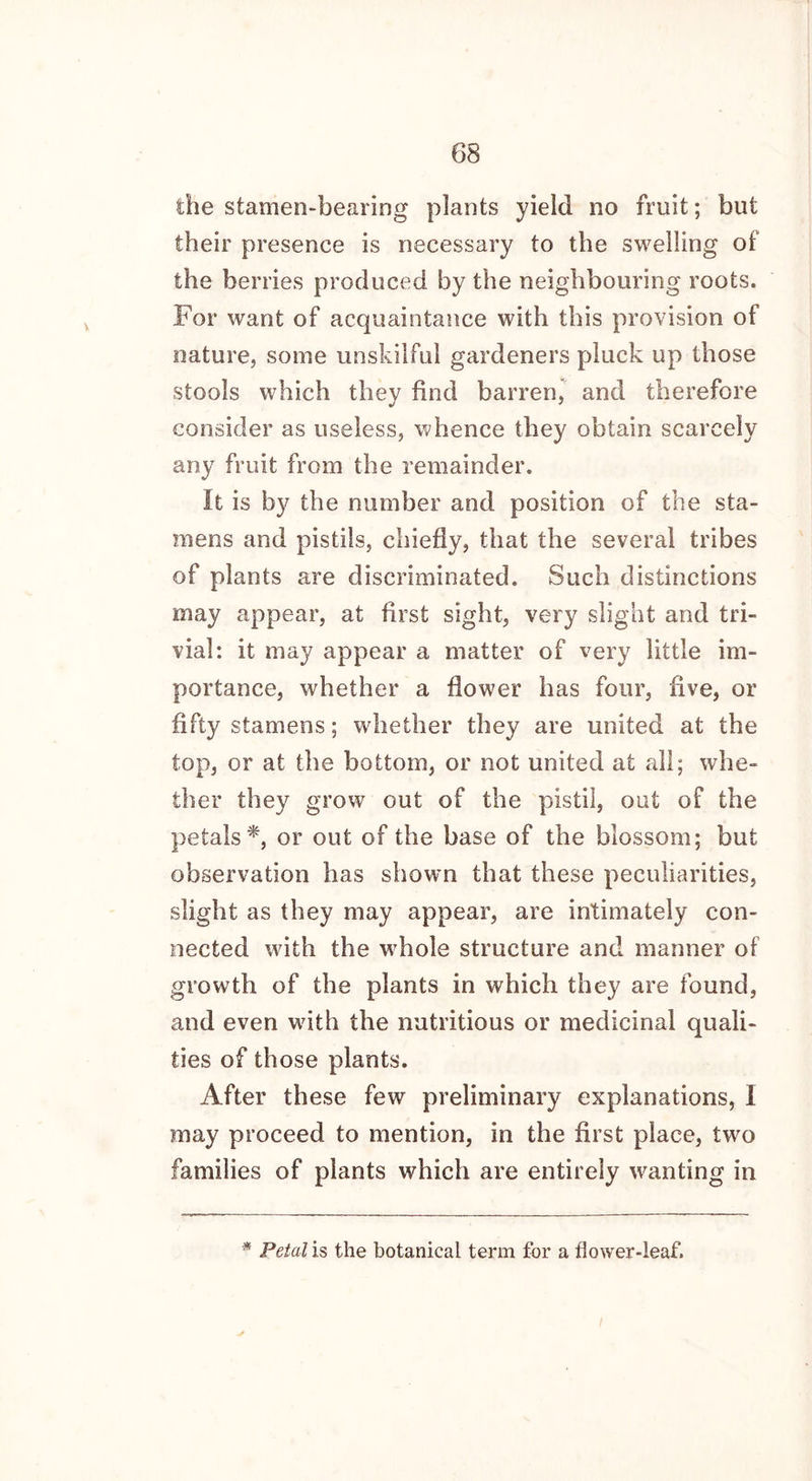 the stamen-bearing plants yield no fruit; but their presence is necessary to the swelling of the berries produced by the neighbouring roots. For want of acquaintance with this provision of nature, some unskilful gardeners pluck up those stools which they find barren, and therefore consider as useless, whence they obtain scarcely any fruit from the remainder. it is by the number and position of the sta- mens and pistils, chiefly, that the several tribes of plants are discriminated. Such distinctions may appear, at first sight, very slight and tri- vial: it may appear a matter of very little im- portance, whether a flower has four, five, or fifty stamens; whether they are united at the top, or at the bottom, or not united at all; whe- ther they grow out of the pistil, out of the petals*, or out of the base of the blossom; but observation has shown that these peculiarities, slight as they may appear, are intimately con- nected with the whole structure and manner of growth of the plants in which they are found, and even with the nutritious or medicinal quali- ties of those plants. After these few preliminary explanations, I may proceed to mention, in the first place, two families of plants which are entirely wanting in * Petal is the botanical term for a flower-leaf.