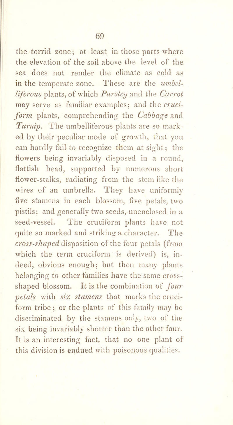 the torrid zone; at least in those parts where the elevation of the soil above the level of the sea does not render the climate as cold as in the temperate zone. These are the umbel- liferous plants, of which Parsley and the Carrot may serve as familiar examples; and the cruci- form plants, comprehending the Cabbage and Turnip. The umbelliferous plants are so mark- ed by their peculiar mode of growth, that you can hardly fail to recognize them at sight; the flowers being invariably disposed in a round, flaltish head, supported by numerous short flower-stalks, radiating from the stem like the wires of an umbrella. They have uniformly five stamens in each blossom, five petals, two pistils; and generally two seeds, unenclosed in a seed-vessel. The cruciform plants have not quite so marked and striking a character. The cross-shaped disposition of the four petals (from which the term cruciform is derived) is, in- deed, obvious enough; but then many plants belonging to other families have the same cross- shaped blossom. It is the combination of four petals with six stamens that marks the cruci- form tribe ; or the plants of this family may be discriminated bv the stamens only, two of the V V six being invariably shorter than the other four. It is an interesting fact, that no one plant of this division is endued with poisonous qualities.