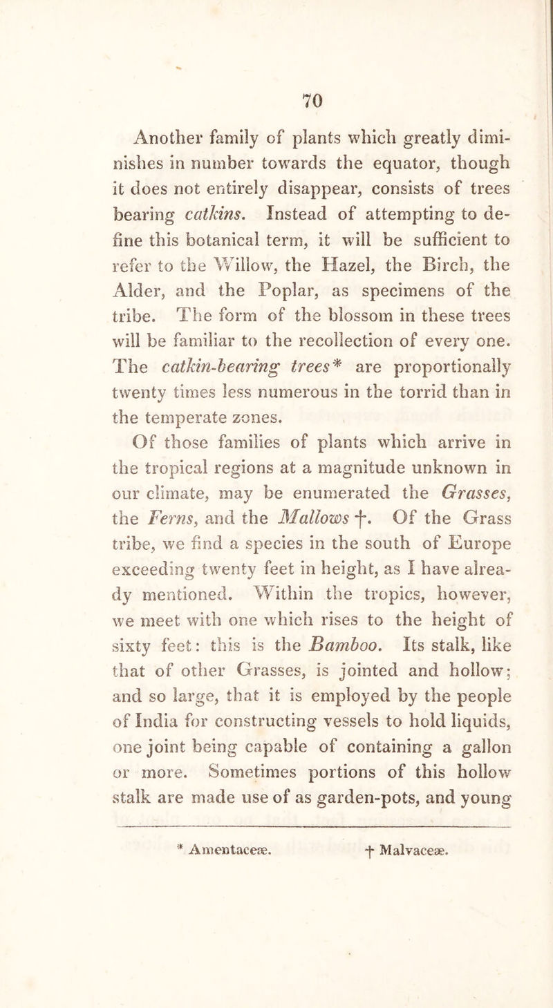 Another family of plants which greatly dimi- nishes in number towards the equator, though it does not entirely disappear, consists of trees bearing catkins. Instead of attempting to de- fine this botanical term, it will be sufficient to refer to the Willow, the Hazel, the Birch, the Alder, and the Poplar, as specimens of the tribe. The form of the blossom in these trees will be familiar to the recollection of every one. The catkin-bearing trees* are proportionally twenty times less numerous in the torrid than in the temperate zones. Of those families of plants which arrive in the tropical regions at a magnitude unknown in our climate, may be enumerated the Grasses, the Ferns, and the Mallows *f\ Of the Grass tribe, we find a species in the south of Europe exceeding twenty feet in height, as I have alrea- dy mentioned. Within the tropics, however, we meet with one which rises to the height of sixty feet: this is the Bamboo. Its stalk, like that of other Grasses, is jointed and hollow; and so large, that it is employed by the people of India for constructing vessels to hold liquids, one joint being capable of containing a gallon or more. Sometimes portions of this hollow stalk are made use of as garden-pots, and young Amentaceae. -j- Malvaceae.