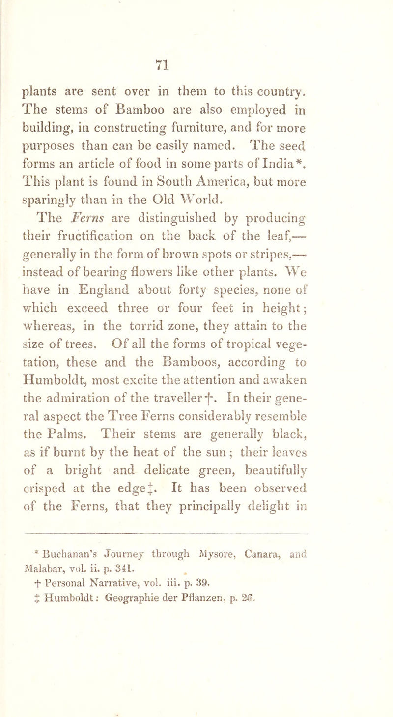 plants are sent over in them to this country. The stems of Bamboo are also employed in building, in constructing furniture, and for more purposes than can be easily named. The seed forms an article of food in some parts of India*. This plant is found in South America, but more sparingly than in the Old World. The Ferns are distinguished by producing their fructification on the back of the leaf,—- generally in the form of brown spots or stripes.— instead of bearing flowers like other plants. We have in England about forty species, none of which exceed three or four feet in height; whereas, in the torrid zone, they attain to the size of trees. Of all the forms of tropical vege- tation, these and the Bamboos, according to Humboldt, most excite the attention and awaken the admiration of the traveller -f*. In their gene- ral aspect the Tree Ferns considerably resemble the Palms. Their stems are generally black, as if burnt by the heat of the sun ; their leaves of a bright and delicate green, beautifully crisped at the edge if. It has been observed of the Ferns, that they principally delight in * Buchanan’s Journey through Mysore, Camara, and Malabar, vol. ii. p. 341. t Personal Narrative, vol. iii. p. 39. £ Humboldt: Geographic der Pflanzen, p. 26,