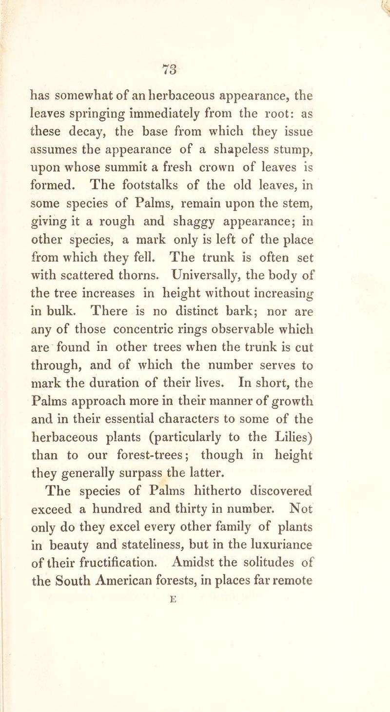 has somewhat of an herbaceous appearance, the leaves springing immediately from the root: as these decay, the base from which they issue assumes the appearance of a shapeless stump, upon whose summit a fresh crown of leaves is formed. The footstalks of the old leaves, in some species of Palms, remain upon the stem, giving it a rough and shaggy appearance; in other species, a mark only is left of the place from which they fell. The trunk is often set with scattered thorns. Universally, the body of the tree increases in height without increasing in bulk. There is no distinct bark; nor are any of those concentric rings observable which are found in other trees when the trunk is cut through, and of which the number serves to mark the duration of their lives. In short, the Palms approach more in their manner of growth and in their essential characters to some of the herbaceous plants (particularly to the Lilies) than to our forest-trees; though in height they generally surpass the latter. The species of Palms hitherto discovered exceed a hundred and thirty in number. Not only do they excel every other family of plants in beauty and stateliness, but in the luxuriance of their fructification. Amidst the solitudes of the South American forests, in places far remote E