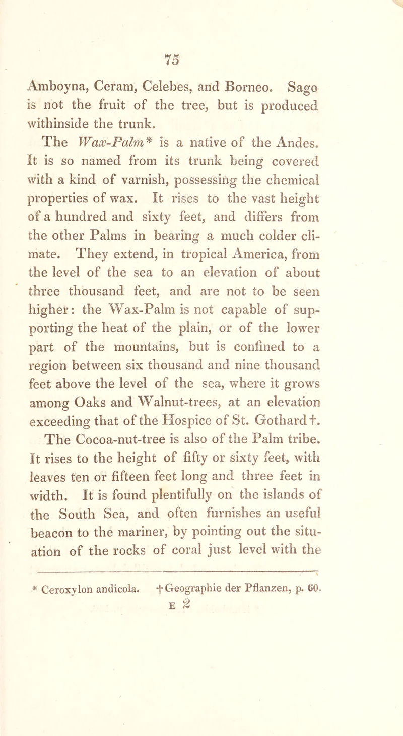 Amboyna, Ceram, Celebes, and Borneo. Sago is not the fruit of the tree, but is produced withinside the trunk. The Wax-Palm* is a native of the Andes. It is so named from its trunk being covered with a kind of varnish, possessing the chemical properties of wax. It rises to the vast height of a hundred and sixty feet, and differs from the other Palms in bearing a much colder cli- mate. They extend, in tropical America, from the level of the sea to an elevation of about three thousand feet, and are not to be seen higher: the Wax-Palm is not capable of sup- porting the heat of the plain, or of the lower part of the mountains, but is confined to a region between six thousand and nine thousand feet above the level of the sea, where it grows among Oaks and Walnut-trees, at an elevation exceeding that of the .Hospice of St. Gothardf. The Cocoa-nut-tree is also of the Palm tribe. It rises to the height of fifty or sixty feet, with leaves ten or fifteen feet long and three feet in width. It is found plentifully on the islands of the South Sea, and often furnishes an useful beacon to the mariner, by pointing out the situ- ation of the rocks of coral just level with the * Ceroxylon andicola. + Geographic der Pflanzen, p. 60-