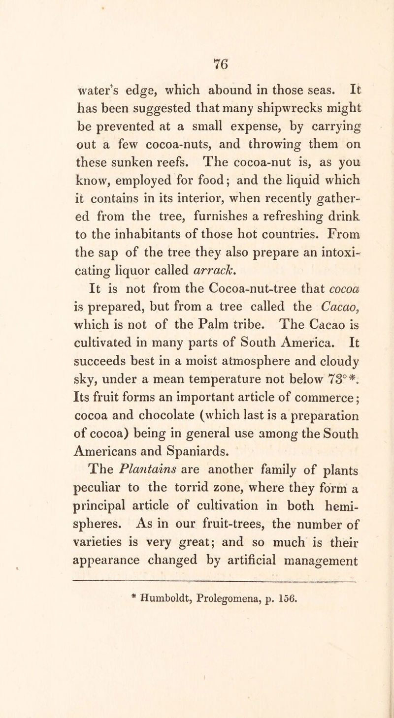 water’s edge, which abound in those seas. It has been suggested that many shipwrecks might be prevented at a small expense, by carrying out a few cocoa-nuts, and throwing them on these sunken reefs. The cocoa-nut is, as you know, employed for food; and the liquid which it contains in its interior, when recently gather- ed from the tree, furnishes a refreshing drink to the inhabitants of those hot countries. From the sap of the tree they also prepare an intoxi- cating liquor called arrack. It is not from the Cocoa-nut-tree that cocoa is prepared, but from a tree called the Cacao, which is not of the Palm tribe. The Cacao is cultivated in many parts of South America. It succeeds best in a moist atmosphere and cloudy sky, under a mean temperature not below 73° Its fruit forms an important article of commerce; cocoa and chocolate (which last is a preparation of cocoa) being in general use among the South Americans and Spaniards. The Plantains are another family of plants peculiar to the torrid zone, where they form a principal article of cultivation in both hemi- spheres. As in our fruit-trees, the number of varieties is very great; and so much is their appearance changed by artificial management * Humboldt, Prolegomena, p. 156.