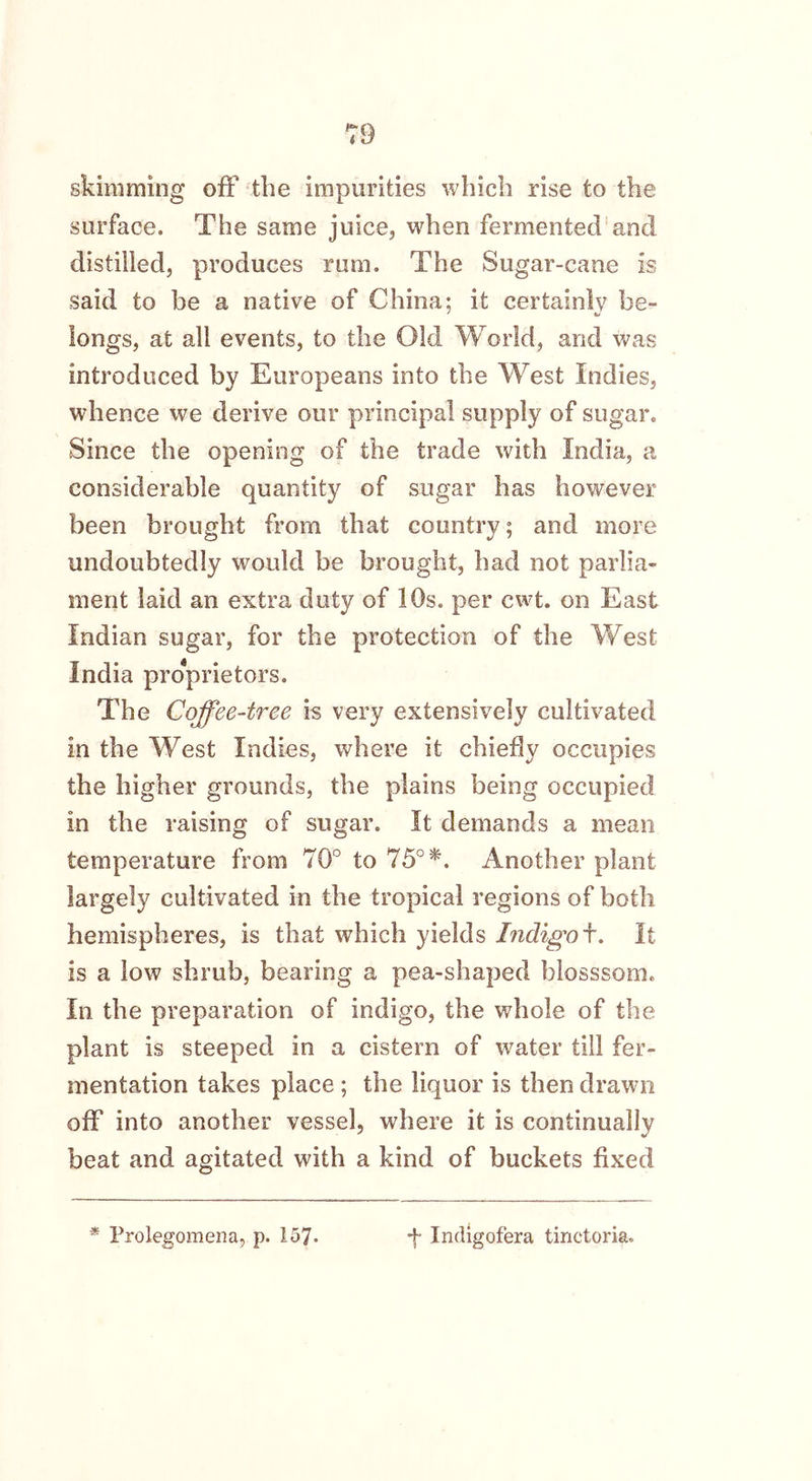 skimming off the impurities which rise to the surface. The same juice, when fermented and distilled, produces rum. The Sugar-cane is said to be a native of China; it certainly be- longs, at all events, to the Old World, and was introduced by Europeans into the West Indies, whence we derive our principal supply of sugar. Since the opening of the trade with India, a considerable quantity of sugar has however been brought from that country; and more undoubtedly would be brought, had not parlia- ment laid an extra duty of 10s. per cwt. on East Indian sugar, for the protection of the West India proprietors. The Coffee-tree is very extensively cultivated in the West Indies, where it chiefly occupies the higher grounds, the plains being occupied in the raising of sugar. It demands a mean temperature from 70° to 75° *. Another plant largely cultivated in the tropical regions of both hemispheres, is that which yields Indigoi. It is a low shrub, bearing a pea-shaped blosssom. In the preparation of indigo, the whole of the plant is steeped in a cistern of water till fer- mentation takes place ; the liquor is then drawn off into another vessel, where it is continually beat and agitated with a kind of buckets fixed