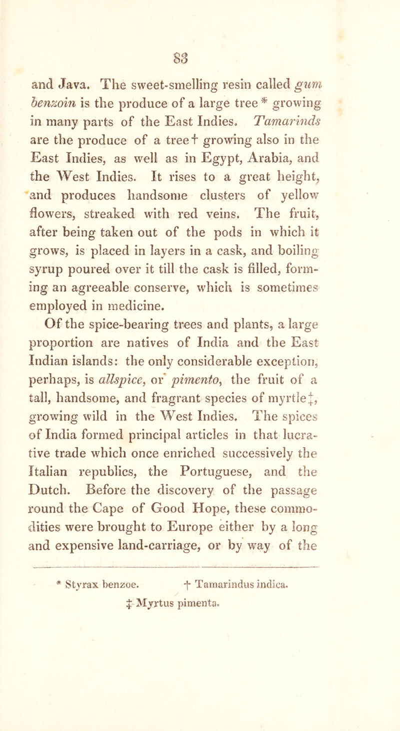 S3 and Java. The sweet-smelling resin called gum benzoin is the produce of a large tree * growing in many parts of the East Indies. Tamarinds are the produce of a treed growing also in the East Indies, as well as in Egypt, Arabia, and the West Indies. It rises to a great height, and produces handsome clusters of yellow dowers, streaked with red veins. The fruit, after being taken out of the pods in which it grows, is placed in layers in a cask, and boiling syrup poured over it till the cask is filled, form- ing an agreeable conserve, which is sometimes employed in medicine. Of the spice-bearing trees and plants, a large proportion are natives of India and the East Indian islands: the only considerable exception, perhaps, is allspice, or pimento, the fruit of a tall, handsome, and fragrant species of myrtle J, growing wild in the West Indies. The spices of India formed principal articles in that lucra- tive trade which once enriched successively the Italian republics, the Portuguese, and the Dutch. Before the discovery of the passage round the Cape of Good Hope, these commo- dities were brought to Europe either by a long and expensive land-carriage, or by way of the * Sty rax benzoe. -j* Tarnarindus indica. $ Myrtus pimenta.