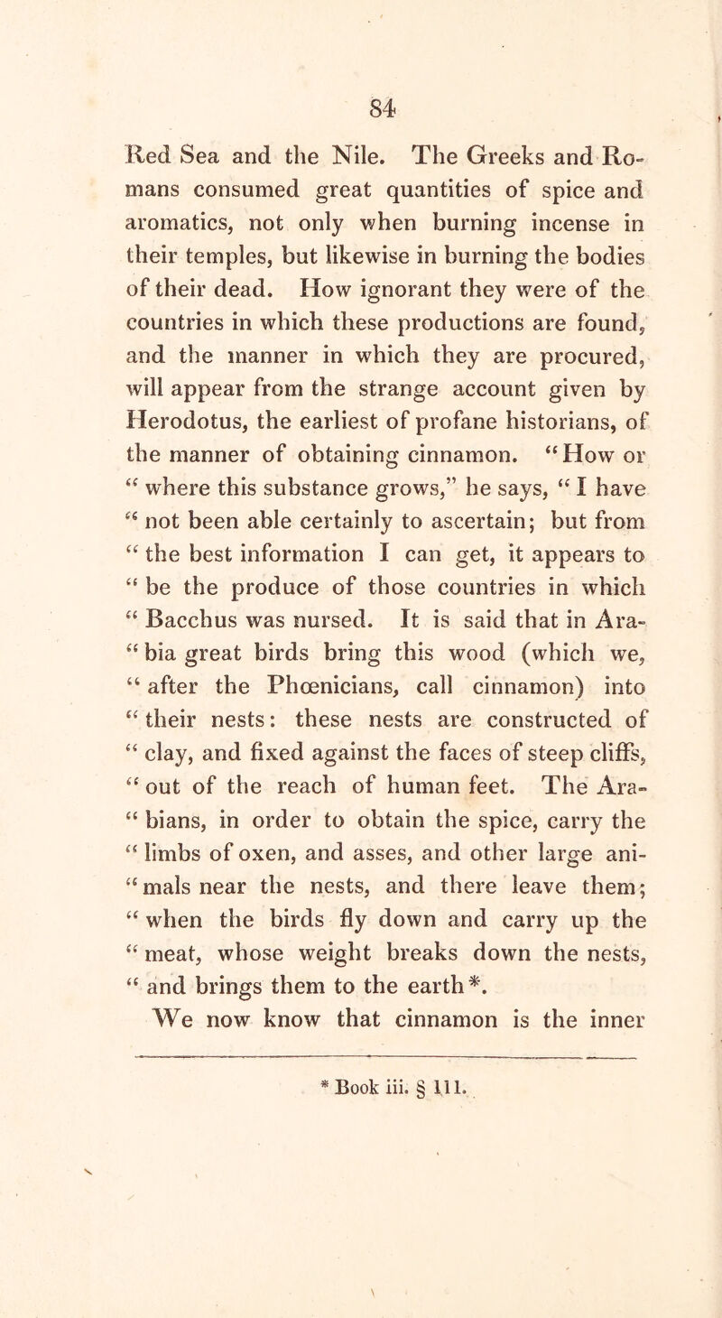 Red Sea and the Nile. The Greeks and Ro- mans consumed great quantities of spice and aromatics, not only when burning incense in their temples, but likewise in burning the bodies of their dead. How ignorant they were of the countries in which these productions are found, and the manner in which they are procured, will appear from the strange account given by Herodotus, the earliest of profane historians, of the manner of obtaining cinnamon. “How or “ where this substance grows,” he says, “ I have “ not been able certainly to ascertain; but from “ the best information I can get, it appears to “ be the produce of those countries in which “ Bacchus was nursed. It is said that in Ara- “ bia great birds bring this wood (which we, “ after the Phoenicians, call cinnamon) into “ their nests: these nests are constructed of “ clay, and fixed against the faces of steep cliffs, “ out of the reach of human feet. The Ara- “ bians, in order to obtain the spice, carry the “ limbs of oxen, and asses, and other large ani- “mals near the nests, and there leave them; “ when the birds fly down and carry up the “ meat, whose weight breaks down the nests, “ and brings them to the earth*. We now know that cinnamon is the inner * Book iii. § 111.