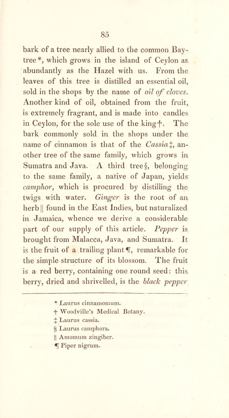 bark of a tree nearly allied to the common Bay- tree* * * §, which grows in the island of Ceylon as abundantly as the Hazel with us. From the leaves of this tree is distilled an essential oil, sold in the shops by the name of oil of cloves. Another kind of oil, obtained from the fruit, is extremely fragrant, and is made into candles in Ceylon, for the sole use of the king-f*. The bark commonly sold in the shops under the name of cinnamon is that of the Cassia J, an- other tree of the same family, which grows in Sumatra and Java. A third tree§, belonging to the same family, a native of Japan, yields camphor, which is procured by distilling the twigs with water. Ginger is the root of an herb || found in the East Indies, but naturalized in Jamaica, whence we derive a considerable part of our supply of this article. Pepper is brought from Malacca, Java, and Sumatra. It is the fruit of a trailing plant IT, remarkable for tbe simple structure of its blossom. The fruit is a red berry, containing one round seed: this berry, dried and shrivelled, is the hlaclc pepper * Laurus cinnamomum. -}- Woodville’s Medical Botany. £ Laurus cassia. § Laurus camphora. I) Amomum zingiber, f Piper nigrum.