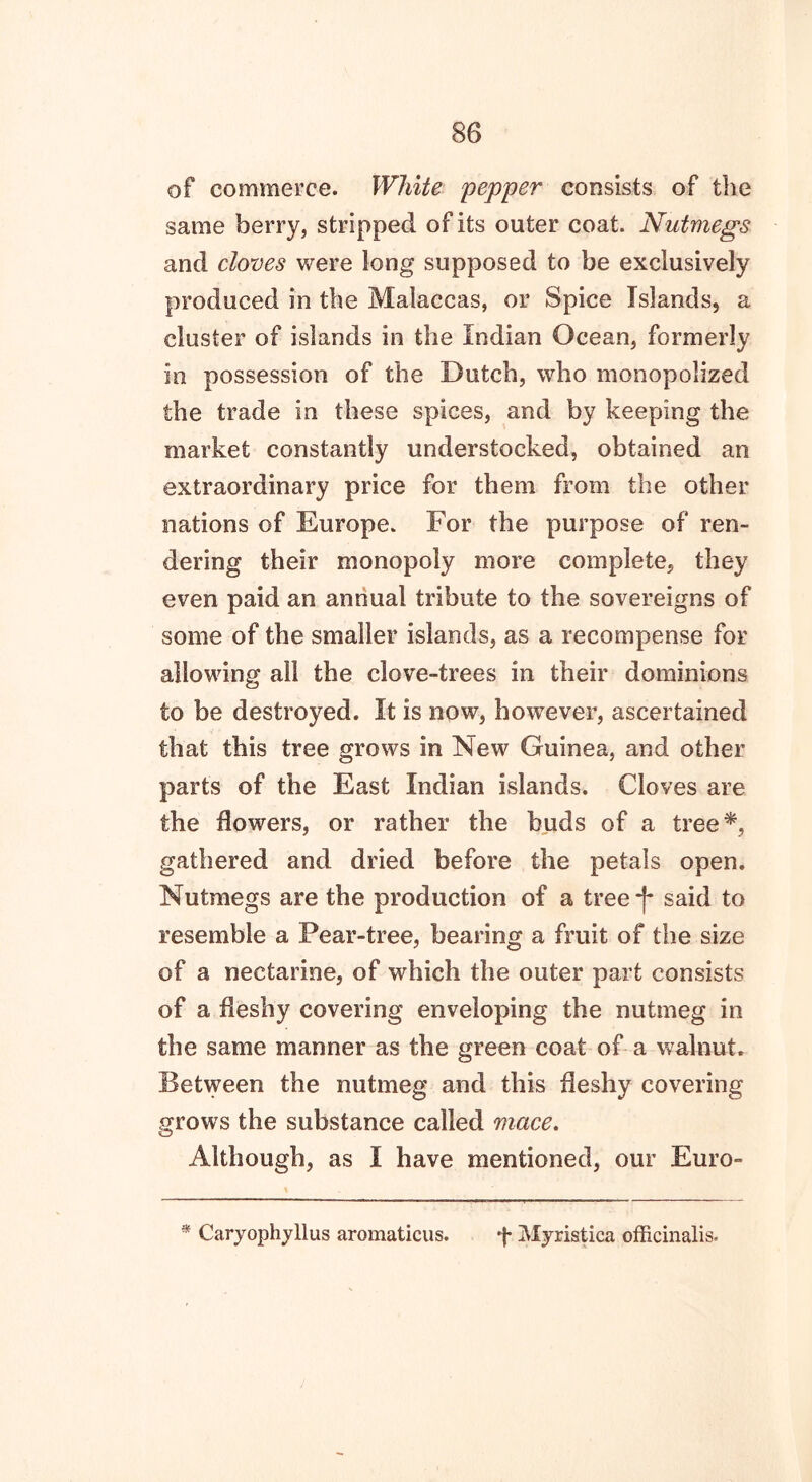 of commerce. White 'pepper consists of the same berry, stripped of its outer coat. Nutmegs and doves were long supposed to be exclusively produced in the Malaccas, or Spice Islands, a cluster of islands in the Indian Ocean, formerly in possession of the Dutch, who monopolized the trade in these spices, and by keeping the market constantly understocked, obtained an extraordinary price for them from the other nations of Europe. For the purpose of ren- dering their monopoly more complete, they even paid an annual tribute to the sovereigns of some of the smaller islands, as a recompense for allowing ail the clove-trees in their dominions to be destroyed. It is now, however, ascertained that this tree grows in New Guinea, and other parts of the East Indian islands. Cloves are the dowers, or rather the buds of a tree*, gathered and dried before the petals open. Nutmegs are the production of a tree -j* said to resemble a Pear-tree, bearing a fruit of the size of a nectarine, of which the outer part consists of a fleshy covering enveloping the nutmeg in the same manner as the green coat of a walnut. Between the nutmeg and this fleshy covering grows the substance called mace. <Cj Although, as I have mentioned, our Euro- * Caryophyllus aromaticus. f Myristica officinalis.
