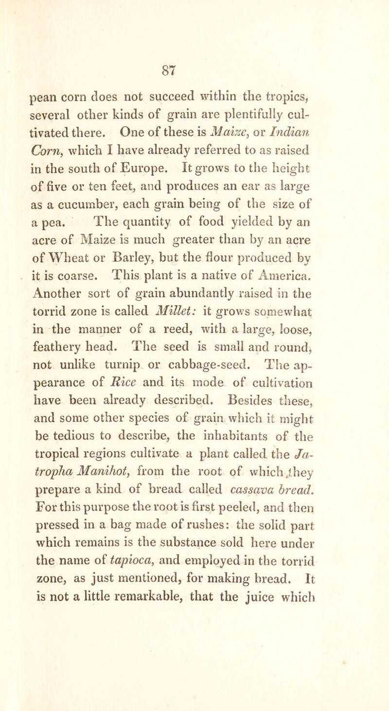 pean corn does not succeed within the tropics, several other kinds of grain are plentifully cul- tivated there. One of these is Maize, or Indian Corn, which I have already referred to as raised in the south of Europe. It grows to the height of five or ten feet, and produces an ear as large as a cucumber, each grain being of the size of a pea. The quantity of food yielded by an acre of Maize is much greater than by an acre of Wheat or Barley, but the flour produced by it is coarse. This plant is a native of America. Another sort of grain abundantly raised in the torrid zone is called Millet: it grows somewhat in the manner of a reed, with a large, loose, feathery head. The seed is small and round, not unlike turnip or cabbage-seed. The ap- pearance of Rice and its mode of cultivation have been already described. Besides these, and some other species of grain which it might be tedious to describe, the inhabitants of the tropical regions cultivate a plant called the Ja- tropha Manihot} from the root of which .they prepare a kind of bread called cassava bread. For this purpose the root is first peeled, and then pressed in a bag made of rushes: the solid part which remains is the substance sold here under the name of tapioca, and employed in the torrid zone, as just mentioned, for making bread. It is not a little remarkable, that the juice which