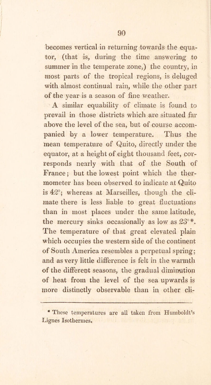 becomes vertical in returning towards the equa- tor, (that is, during the time answering to summer in the temperate zone,) the country, in most parts of the tropical regions, is deluged with almost continual rain, while the other part of the year is a season of fine weather. A similar equability of climate is found to prevail in those districts which are situated far above the level of the sea, but of course accom- panied by a lower temperature. Thus the mean temperature of Quito, directly under the equator, at a height of eight thousand feet, cor- responds nearly with that of the South of France; but the lowest point which the ther- mometer has been observed to indicate at Quito is 42°; whereas at Marseilles, though the cli- mate there is less liable to great fluctuations than in most places under the same latitude, the mercury sinks occasionally as low as 23° The temperature of that great elevated plain which occupies the western side of the continent of South America resembles a perpetual spring; and as very little difference is felt in the warmth of the different seasons, the gradual diminution of heat from the level of the sea upwards is more distinctly observable than in other cli- * These temperatures are all taken from Humboldt’s Lignes Isothermes,