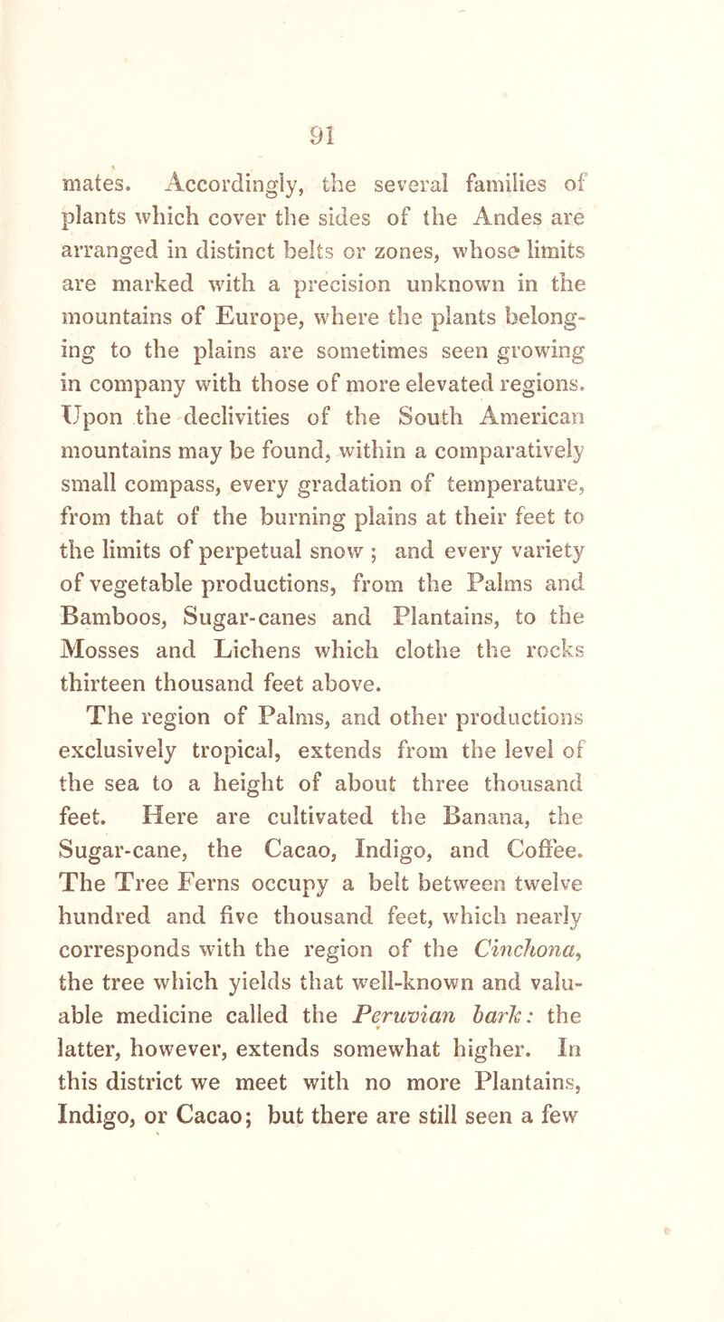 mates. Accordingly, the several families of plants which cover the sides of the Andes are arranged in distinct belts or zones, whose limits are marked with a precision unknown in the mountains of Europe, where the plants belong- ing to the plains are sometimes seen growing in company with those of more elevated regions. Upon the declivities of the South American mountains may be found, within a comparatively small compass, every gradation of temperature, from that of the burning plains at their feet to the limits of perpetual snow ; and every variety of vegetable productions, from the Palms and Bamboos, Sugar-canes and Plantains, to the Mosses and Lichens which clothe the rocks thirteen thousand feet above. The region of Palms, and other productions exclusively tropical, extends from the level of the sea to a height of about three thousand feet. Here are cultivated the Banana, the Sugar-cane, the Cacao, Indigo, and Coffee. The Tree Ferns occupy a belt between twelve hundred and five thousand feet, which nearly corresponds with the region of the Cinchona, the tree which yields that well-known and valu- able medicine called the Peruvian baric: the ♦ latter, however, extends somewhat higher. In this district we meet with no more Plantains, Indigo, or Cacao; but there are still seen a few