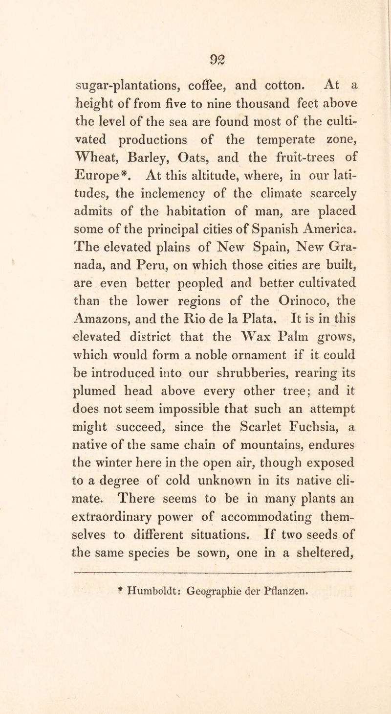 sugar-plantations, coffee, and cotton. At a height of from five to nine thousand feet above the level of the sea are found most of the culti- vated productions of the temperate zone, Wheat, Barley, Oats, and the fruit-trees of Europe *. At this altitude, where, in our lati- tudes, the inclemency of the climate scarcely admits of the habitation of man, are placed some of the principal cities of Spanish America. The elevated plains of New Spain, New Gra- nada, and Peru, on which those cities are built, are even better peopled and better cultivated than the lower regions of the Orinoco, the Amazons, and the Rio de la Plata. It is in this elevated district that the Wax Palm grows, which would form a noble ornament if it could be introduced into our shrubberies, rearing its plumed head above every other tree; and it does not seem impossible that such an attempt might succeed, since the Scarlet Fuchsia, a native of the same chain of mountains, endures the winter here in the open air, though exposed to a degree of cold unknown in its native cli- mate. There seems to be in many plants an extraordinary power of accommodating them- selves to different situations. If two seeds of the same species be sown, one in a sheltered, Humboldt: Geographie der Pflanzen.