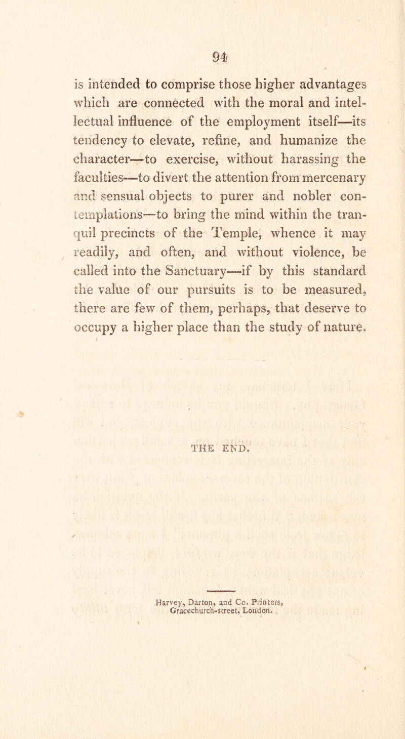 is intended to comprise those higher advantages which are connected with the moral and intel- lectual influence of the employment itself—its tendency to elevate, refine, and humanize the character—to exercise, without harassing the faculties—to divert the attention from mercenary and sensual objects to purer and nobler con- templations—to bring the mind within the tran- quil precincts of the Temple, whence it may readily, and often, and without violence, be called into the Sanctuary—if by this standard the value of our pursuits is to be measured, there are few of them, perhaps, that deserve to occupy a higher place than the study of nature. THE END. Harvey, Darton, and Cc. Printers, Gracechurch-street, London,