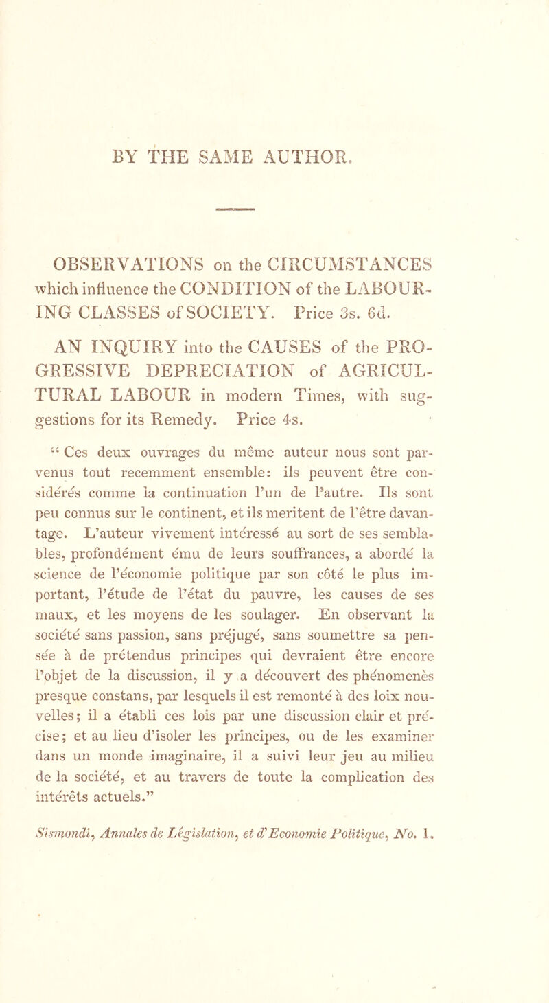 BY THE SAME AUTHOR, OBSERVATIONS on the CIRCUMSTANCES which influence the CONDITION of the LABOUR- ING CLASSES of SOCIETY. Price 3s. 6tl. AN INQUIRY into the CAUSES of the PRO- GRESSIVE DEPRECIATION of AGRICUL- TURAL LABOUR in modern Times, with sug- gestions for its Remedy. Price 4s. 44 Ces deux ouvrages du meme auteur nous sont par- venus tout recemment ensemble: ils peuvent etre con- sideres comme la continuation l’un de Pautre. Ils sont pen connus sur le continent, et ils meritent de l'etre davan- tage. L’auteur vivement interesse au sort de ses sembla- bles, profondement emu de leurs soufffances, a aborde la science de l’economie politique par son cote le plus im- portant, l’etude de l’etat du pauvre, les causes de ses maux, et les moyens de les soulager. En observant la societe sans passion, sans prejuge, sans soumettre sa pen- see a de pretendus principes qui devraient etre encore Pobjet de la discussion, il y a decouvert des phenomenes presque constans, par lesquels il est remonte a des loix nou- velles; il a etabli ces lois par une discussion clair et pre- cise ; et au lieu d’isoler les principes, ou de les examiner dans un monde imaginaire, il a suivi leur jeu au milieu de la societe, et au travers de toute la complication des interets actuels.” Sismondi, Annales de Legislation, et d' Economic Politique, No. 1.