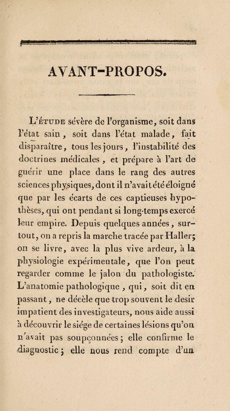 AYANT-PROPOS. L’étude sévère de l’organisme, soit dans l’état sain, soit dans l’état malade, fait disparaître, tous les jours, l’instabilité des doctrines médicales , et prépare à l’art de guérir une place dans le rang des autres sciences physiques, dont il n’avait été éloigné que par les écarts de ces captieuses hypo- th èses, qui ont pendant si long-temps exercé leur empire. Depuis quelques années, sur¬ tout, on a repris la marche tracée par Haller; on se livre, avec la plus vive ardeur, à la physiologie expérimentale, que l’on peut regarder comme le jalon du pathologiste. L’anatomie pathologique , qui, soit dit en passant, ne décèle que trop souvent le désir impatient des investigateurs, nous aide aussi a découvrir le siège de certaines lésions qu’on n'avait pas soupçonnées; elle confirme le diagnostic ; elle nous rend compte d’un