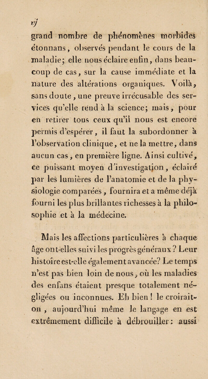 VJ grand nombre de phénomènes morbides étonnans, observés pendant le cours de la maladie; elle nous éclaire enfin, dans beau- i .,»&■'* v- 1 coup de cas, sur la cause immédiate et la nature des altérations organiques. Voilà7 sans doute , une preuve irrécusable des ser¬ vices qu’elle rend à la science; mais , pour en retirer tous ceux qu’il nous est encore permis d’espérer, il faut la subordonner à l’observation clinique, et ne la mettre, dans aucun cas, en première ligne. Ainsi cultivé, ee paissant moyen d'investigation, éclairé par les lumières de l’anatomie et de la phy¬ siologie comparées , fournira et a même déjà fourni les plus brillantes richesses à la philo** Sophie et à la médecine. M ais les affections particulières à chaque âge ont-elles suivi les progrès généraux ? Leur histoire est-elle également avancée? Le temps n’est pas bien loin de nous, ou les maladies des enfans étaient presque totalement né¬ gligées ou inconnues. Eh bien ! le croirait* on , aujourd’hui même Je langage en est extrêmement difficile à débrouiller; aussi