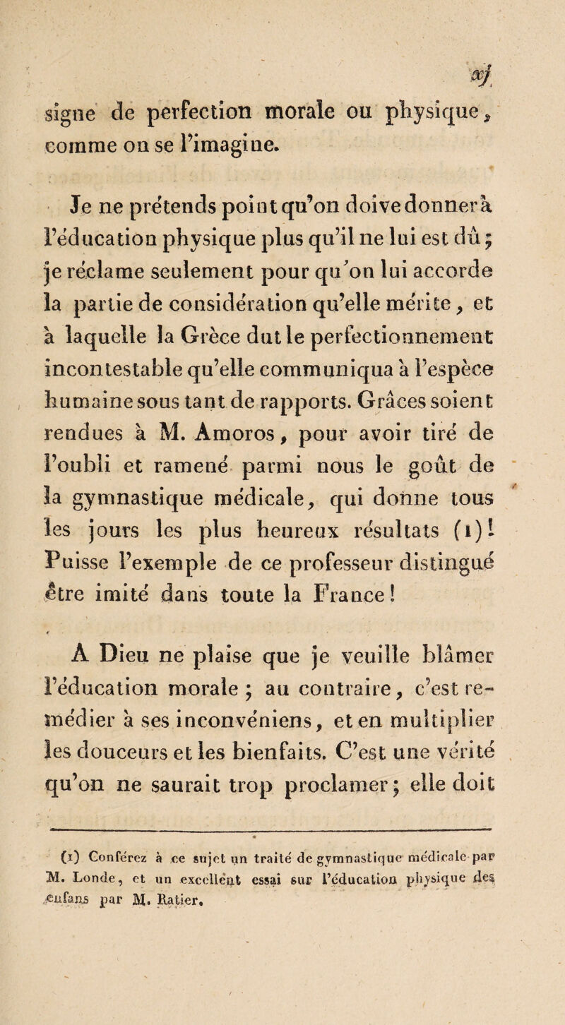 signe de perfection morale ou physique, comme on se l’imagine. Je ne prétends point qu’on doive donner à l’éducation physique plus qu’il ne lui est dû; je réclame seulement pour qu'on lui accorde la partie de considération qu’elle mérite, et à laquelle la Grèce dut le perfectionnement incontestable qu’elle communiqua a l’espèce humaine sous tant de rapports. Grâces soient rendues a M. Àmoros, pour avoir tiré de l’oubli et ramené parmi nous le goût de la gymnastique médicale, qui donne tous les jours les plus heureux résultats fi)l Puisse l’exemple de ce professeur distingué être imité dans toute la France! € ■ À Dieu ne plaise que je veuille blâmer l’éducation morale; au contraire, c’est re¬ médier à ses inconvéniens, et en multiplier les douceurs et les bienfaits. C’est une vérité qu’on ne saurait trop proclamer; elle doit 00 Conférez à ce sujet un traité de gymnastique medicale par M. Londe, et un excellent essai sur l’éducation physique des