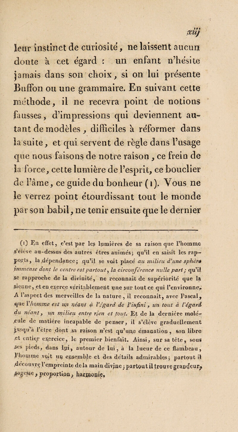 leur instinct de curiosité, ne laissent aucun doute à cet égard : un enfant n’hésite jamais dans son choix, si on lui présente Buffon ou une grammaire. En suivant cette méthode, il ne recevra point de notions fausses, d’impressions qui deviennent au¬ tant de modèles ^ difficiles a réformer dans la suite, et qui servent de règle dans l’usage que nous faisons de notre raison , ce frein de la force, cette lumière de l’esprit, ce bouclier de l’âme, ce guide du bonheur (t). Vous ne le verrez point étourdissant tout le monde par son babil, ne tenir ensuite que le dernier (i) En effet, c’est par le? lumières 4e sa raison que l’homme s'élève au-dessus des autres êtres animés; qu’il en saisit les rap¬ ports, la dépendance; qu’il se voit placé au milieu d’une sphère immense dont le centre est partout, la circonférence nulle part ; qu’il se rapproche de la divinité, ne reconnaît de supériorité que la sienne, et en exerce véritablement une sur tout ce qui l’environne* A l’aspect des merveilles de la nature, il reconnaît, avec Pascal, que F homme est un néant à l’égard de l’infini , un tout à l'égard du néant, un milieu entre rien et tout. Et de la dernière mole-? ,cule de matière incapable de penser, il s’élève graduellement j,asqu’a l’être dont sa raison n’est qu’un,e émanation, son libre et entier exercice, le premier bienfait. Ainsi, sur sa tète, sous ses pieds, dans lyi, autour de lui, à la lueur de ce flambeau, 1 homme voit un ensemble et des détails admirables; partout il .découvrç l’empreinte delà main divine j partout il trouve grandeur., sagesse , proportion, harjmonie*