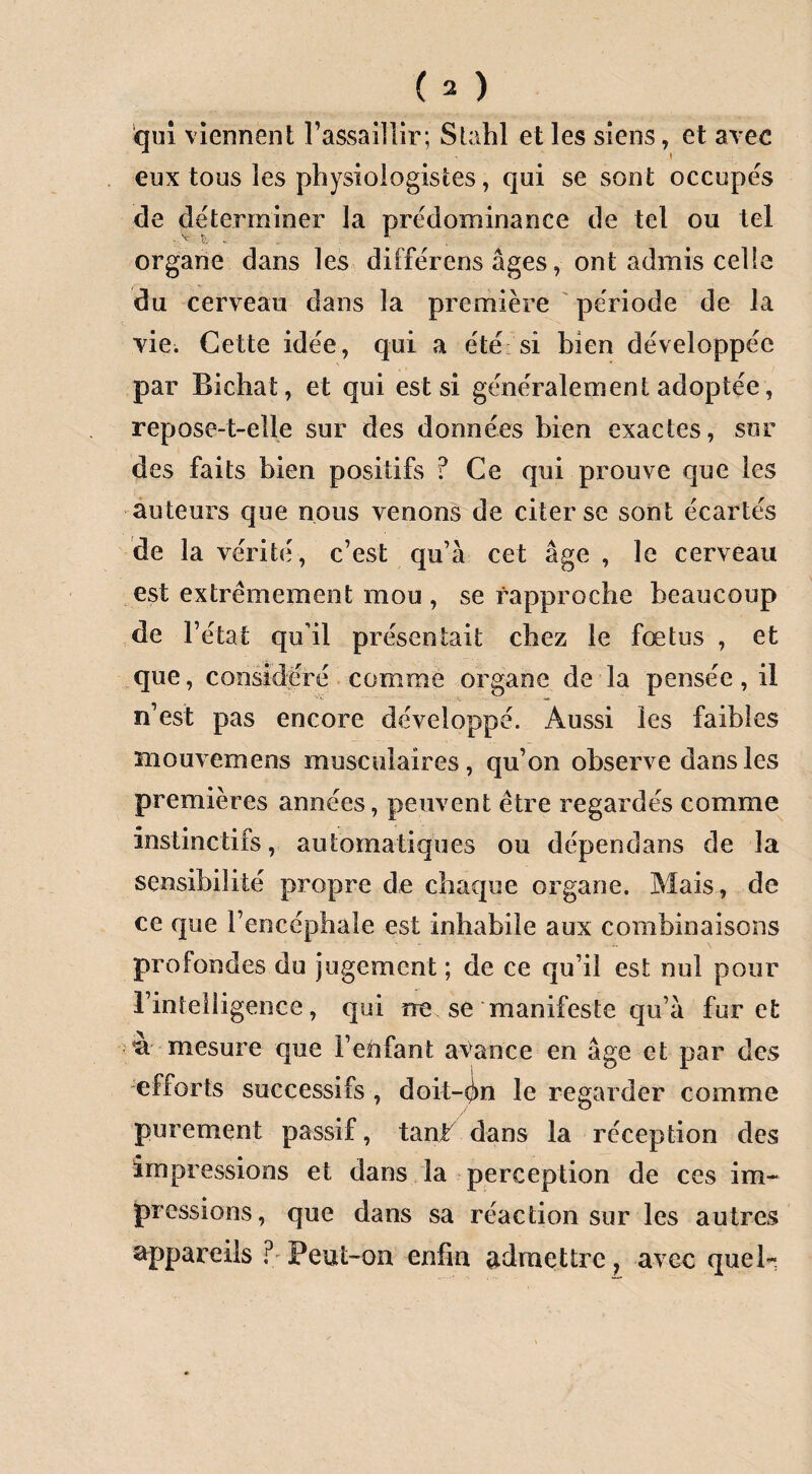 qui viennent l’assaillir; Stahl et les siens, et avec eux tous les physiologistes, qui se sont occupés de déterminer la prédominance de tel ou tel organe dans les différens âges, ont admis celle du cerveau dans la première période de la vie. Cette idée, qui a été si bien développée par Bichat, et qui est si généralement adoptée, repose-t-elle sur des données bien exactes, sur des faits bien positifs ? Ce qui prouve que les auteurs que nous venons de citer se sont écartés de la vérité, c’est qu’à cet âge , le cerveau est extrêmement mou , se rapproche beaucoup de l’état qu’il présentait chez le fœtus , et que, considéré comme organe de la pensée, il n’est pas encore développé. Aussi les faibles Hiouvernens musculaires, qu’on observe dans les premières années, peuvent être regardés comme instinctifs, automatiques ou dépendans de la sensibilité propre de chaque organe. Mais , de ce que l’encéphale est inhabile aux combinaisons profondes du jugement ; de ce qu’il est nul pour l’intelligence, qui me se manifeste qu’à furet oa mesure que l’etifant avance en âge et par des efforts successifs , doit-On le regarder comme purement passif, tant7 dans la réception des impressions et dans la perception de ces im¬ pressions , que dans sa réaction sur les autres appareils ? Peut-on enfin admettre ? avec quel-