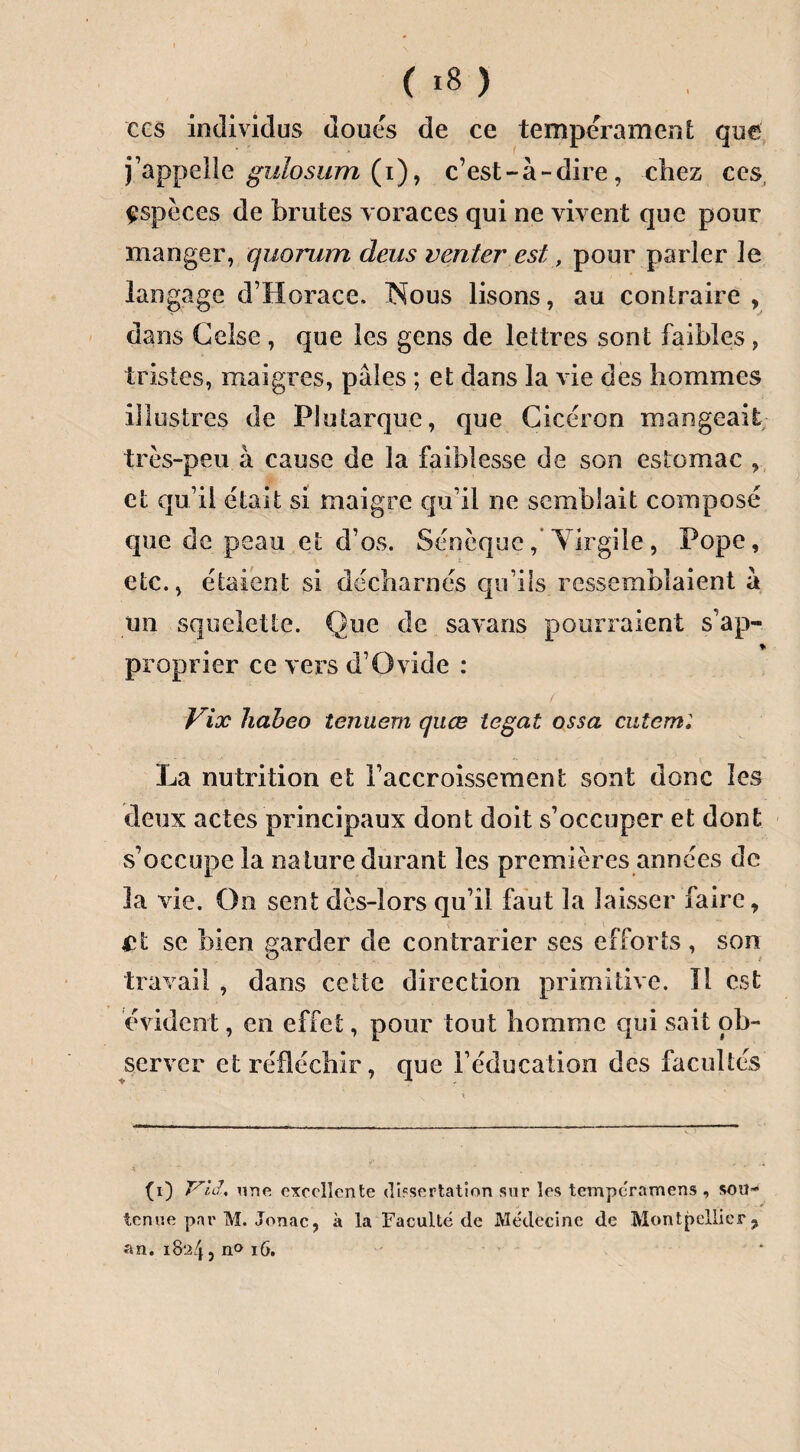 ces individus doues de ce tempérament que j’appelle gulosum (i), c’est-à-dire, chez ces, espèces de brutes voraces qui ne vivent que pour manger, quorum deus venter est, pour parler le langage d’Horace. Nous lisons, au contraire, dans Gelse , que les gens de lettres sont faibles, tristes, maigres, pâles ; et dans la vie des hommes illustres de Plutarque, que Cicéron mangeait très-peu à cause de la faiblesse de son estomac , et qu’il était si maigre qu’il ne semblait composé que de peau et d’os. Sénèque, Virgile, Pope, etc., étaient si décharnés qu’ils ressemblaient à un squelette. Que de savans pourraient s’ap- % proprier ce vers d’Ovide : Vix habeo tenuem quœ tegat ossa cutem; La nutrition et l’accroissement sont donc les deux actes principaux dont doit s’occuper et dont s’occupe la nature durant les premières années de la vie. On sent dès-lors qu’il faut la laisser faire, et se bien garder de contrarier ses efforts , son travail , dans cette direction primitive. Il est évident, en effet, pour tout homme qui sait ob¬ server et réfléchir, que l’éducation des facultés (i) une excellente dissertation sur les temperamens , son-4 tenue par M. Jonac, à la Faculté de Médecine de Montpellier, an. 1824, n° 16.