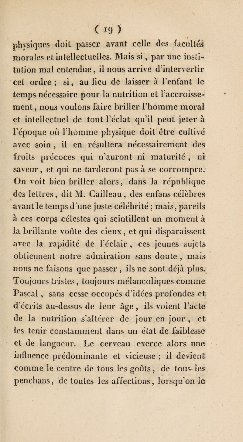 physiques doit passer avant celle des facultés morales et intellectuelles. Mais si, par une insti¬ tution mal entendue, il nous arrive d’intervertir cet ordre ; si, au lieu de laisser à l’enfant le temps nécessaire pour la nutrition et l’accroisse¬ ment, nous vouions faire briller l’homme moral et intellectuel de tout l’éclat qu’il peut jeter à l’époque où l’homme physique doit être cultivé avec soin , il en résultera nécessairement des fruits précoces qui n’auront ni maturité , ni saveur, et qui ne tarderont pas à se corrompre. On voit bien briller alors, dans la république des lettres, dit M. Cailleau, des enfans célèbres avant le temps d une juste célébrité ; mais, pareils à ces corps célestes qui scintillent un moment à la brillante voûte des deux, et qui disparaissent avec la rapidité de l’éclair, ces jeunes sujets obtiennent notre admiration sans doute , mais nous ne faisons que passer , ils ne sont déjà plus. Toujours tristes, toujours mélancoliques comme Pascal , sans cesse occupés d’idées profondes et d’écrits au-dessus de leur âge , ils voient l’acte de la nutrition s’altérer de jour en jour , et les tenir constamment dans un état de faiblesse et de langueur. Le cerveau exerce alors une influence prédominante et vicieuse ; il devient comme le centre de tous les goûts, de tous les penchans, de toutes les affections, lorsqu’on le