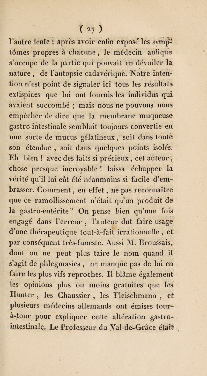 l’autre lente ; après avoir enfin expose les symjn tomes propres à chacune, le médecin aulique s’occupe de la partie qui pouvait en dévoiler la nature , de l’autopsie cadavérique. Notre inten¬ tion n’est point de signaler ici tous les résultats extispices que lui ont fournis les individus qui avaient succombé ; mais nous ne pouvons nous empêcher de dire que la membrane muqueuse gastro-intestinale semblait toujours convertie en une sorte de mucus gélatineux, soit dans toute son étendue ^ soit dans quelques points isolés. Eh bien ! avec des faits si précieux, cet auteur,1 chose presque incroyable ! laissa échapper la vérité qu’il lui eût été néanmoins si facile d’em¬ brasser. Comment, en effet, ne pas reconnaître que ce ramollissement n’était qu’un produit de la gastro-entérite? On pense bien qu’une fois engagé dans l’erreur , l’auteur dut faire usage d’une thérapeutique tout-à-fait irrationnelle , et par conséquent très-funeste. Aussi M. Broussais, dont on ne peut plus taire le nom quand il s’agit de phïegmasies , ne manque pas de lui en faire les plus vifs reproches. Il blâme également les opinions plus ou moins gratuites que les Huntcr , les Chaussier , les Fleischmann , et plusieurs médecins allemands ont émises tour- à-tour pour expliquer cette altération gastro¬ intestinale. Le Professeur du Yal-de-Grâce était