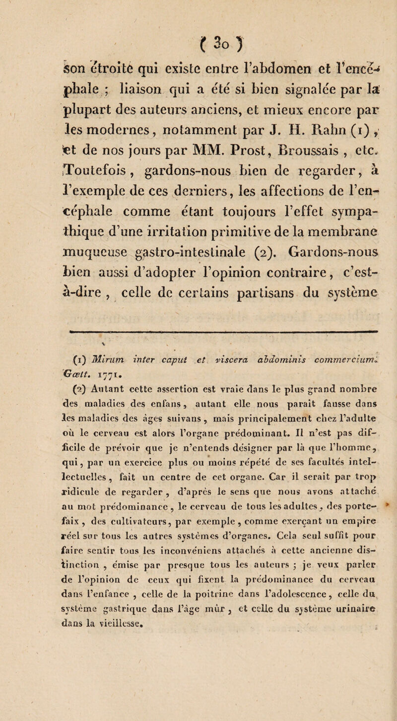 / ( 3o ) son étroité qui existe entre l’abdomen et Fence-* * phaîe ; liaison qui a été si bien signalée par la plupart des auteurs anciens, et mieux encore par les modernes, notamment par J. H. Rahn (i) , -et de nos jours par MM. Prost, Broussais , etc. Toutefois, gardons-nous bien de regarder, à l’exemple de ces derniers, les affections de l’en¬ céphale comme étant toujours l’effet sympa¬ thique d’une irritation primitive de la membrane muqueuse gastro-intestinale (2). Gardons-nous bien aussi d’adopter l’opinion contraire, c’est- à-dire , celle de certains partisans du système ■v V (1) Mlriim inter caput et viscera abdominis commerciuml G œit. 1771. (2) Aillant cette assertion est vraie «tans le plus grand nombre des maladies des enfans, autant elle nous parait fausse dans les maladies des âges suivans , mais principalement chez l’adulte où le cerveau est alors l’organe prédominant. Il n’est pas dif¬ ficile de prévoir que je n’entends désigner par là que l’homme, * qui, par un exercice plus ou moins répété de ses facultés intel¬ lectuelles , fait un centre de eet organe. Car il serait par trop ridicule de regarder , d’après le sens que nous avons attaché au mot prédominance , le cerveau de tous les adultes, des porte- * faix, des cultivateurs, par exemple, comme exerçant un empire réel sur tous les autres systèmes d’organes. Cela seul suffît pour faire sentir tous les inconve'niens attachés à cette ancienne dis¬ tinction , émise par presque tous les auteurs ; je veux parler de l’opinion de ceux qui fixent la prédominance du cerveau dans l’enfance , celle de la poitrine dans l’adolescence, celle du système gastrique dans l’àge mûr , et celle du système urinaire dans la vieillesse.